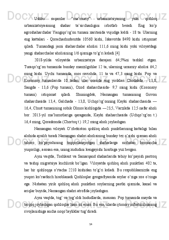 Ushbu   raqamlar   “ma’muriy”   urbanizatsiyaning   yoki   qishloq
urbanizatsiyasining   shahar   ta’sirchanligini   isbotlab   beradi.   Eng   ko’p
agroshaharchalar Yangiqo’rg’on tumani xaritasida vujudga keldi - 18 ta. Ularning
eng   kattalari   -   Qorachashurkentda   10560   kishi,   Iskavotda   8490   kishi   istiqomat
qiladi.   Tumandagi   jami   shaharchalar   aholisi   111,6   ming   kishi   yoki   viloyatdagi
yangi shaharchalar aholisining 1/6 qismiga to’g’ri keladi.[4]
2018-yilda   viloyatda   urbanizatsiya   darajasi   64,5%ni   tashkil   etgan.
Turaqo’rg’on tumanida bunday manzilgohlar 12 ta, ularning umumiy aholisi  64,2
ming   kishi.   Uychi   tumanida,   mos   ravishda,   11   ta   va   47,3   ming   kishi.   Pop   va
Kosonsoy   tumanlarida   10   tadan;   ular   orasida   eng   yiriklari   Chodakda   -   13,8,
Sangda   -   13,6   (Pop   tumani),   Ozod   shaharchasida-   9,7   ming   kishi   (Kosonsoy
tumani)   istiqomat   qiladi.   Shuningdek,   Namangan   tumanining   Girvon
shaharchasida   13,4,   Galchada   -   13,0,   Uchqo’rg’onning   Kayki   shaharchasida   —
16,4, Chust tumanining sobik Olmos kishlogida —23,5, Varzikda 12,5 nafar aholi
bor.   2013-yil   ma’lumotlariga   qaraganda,   Kayki   shaharchasida   (Uchqo’rg’on   t.)
16,4 ming, Qoraskonda (Chortoq t.) 19,2 ming aholi joylashgan. 
Namangan   viloyati   O’zbekiston   qishloq   aholi   punktlarining   kattaligi   bilan
alohida ajralib turadi Namangan shahri aholisining bunday tez o’sishi qisman aholi
taboro   ko’payishining   taqqoslanayotgan   shaharlarga   nisbatan   birmuncha
yuqoriligi, asosan esa, uning xududini kengayishi hisobiga yuz bergan. 
Ayni vaqtda, Toshkent  va Samarqand shaharlarida tabiiy ko’payish pastroq
va   tashqi   migratsiya   kuchlirok   bo’lgan.   Viloyatda   qishloq   aholi   punktlari   402   ta,
har   bir   qishloqqa   o’rtacha   2210   kishidan   to’g’ri   keladi.   Bu   respublikamizda   eng
yuqori ko’rsatkich hisoblanadi Qishloqlar geografiyasida soylar o’ziga xos o’ringa
ega.   Nisbatan   yirik   qishloq   aholi   punktlari   soylarning   pastki   qismida,   kanal   va
ariqlar buyida, Namangan shahri atrofida joylashgan. 
Ayni vaqtda, tog’ va tog’oldi hududlarda, xususan. Pop tumanida mayda va
tarqoq joylashgan qishloqlar ham oz emas. Bu esa, ularda ijtimoiy infratuzilmaning
rivojlanishiga ancha noqo’layliklar tug’diradi.
14 