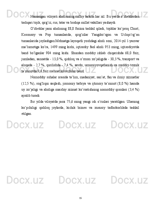 Namangan viloyati aholisining milliy tarkibi har xil. Bu yerda o’zbeklardan
tashqari tojik, qirg’iz, rus, tatar va boshqa millat vakillari yashaydi. 
O’zbeklar  jami aholining 88,8 foizini tashkil  qiladi, tojiklar  ko’proq Chust,
Kosonsoy   va   Pop   tumanlarida,   qirg’izlar   Yangiko’rgon   va   Uchqo’rg’on
tumanlarida joylashgan.Mehnatga layoqatli yoshdagi aholi soni, 2014-yil 1-yanvar
ma’lumotiga   ko’ra,   1499  ming  kishi,   iqtisodiy   faol   aholi   953  ming,  iqtisodiyotda
band   bo’lganlar   904   ming   kishi.   Shundan   moddiy   ishlab   chiqarishda   68,0   foiz,
jumladan, sanoatda - 13,0 %, qishloq va o’rmon xo’jaligida - 30,3 %, transport va
aloqada - 2,7 %, qurilishda - 7,4 %, savdo, umumiyovqatlanish va moddiy-texnik
ta’minotda 9,4 foiz mehnat kiluvchilar band. 
Nomoddiy sohalar orasida ta’lim, madaniyat, san’at, fan va ilmiy xizmatlar
(12,5   %),   sog’liqni   saqlash,   jismoniy   tarbiya   va  ijtimoiy  ta’minot   (8,0  %)   hamda
uy xo’jaligi  va aholiga maishiy xizmat  ko’rsatishning  nomoddiy qismlari (3,4 %)
ajralib turadi. 
Bir   yilda   viloyatda   jami   75,6   ming   yangi   ish   o’rinlari   yaratilgan.   Ularning
ko’pchiligi   qishloq   joylarda,   kichik   biznes   va   xususiy   tadbirkorlikda   tashkil
etilgan.
15 