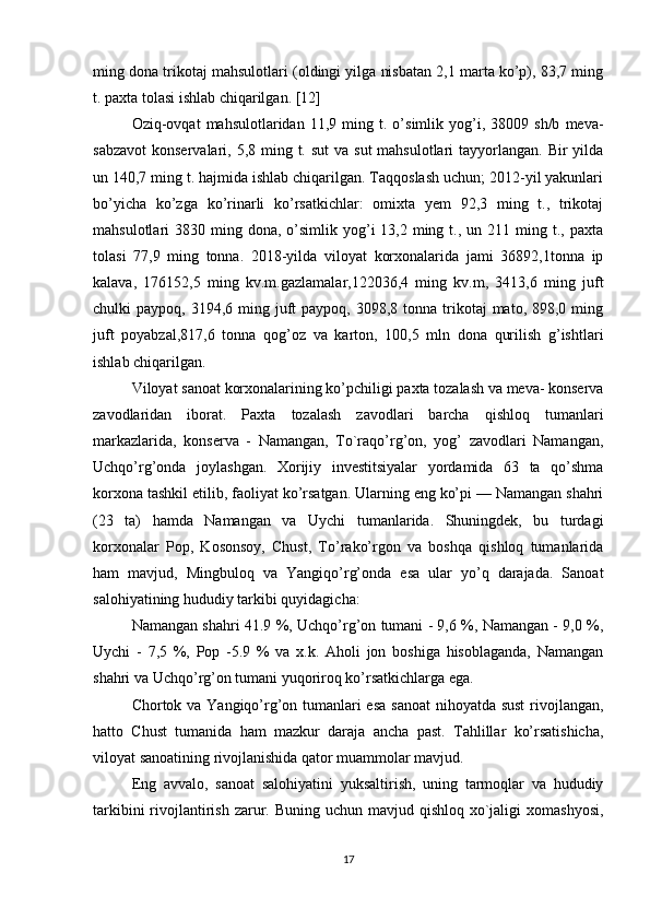 ming dona trikotaj mahsulotlari (oldingi yilga nisbatan 2,1 marta ko’p), 83,7 ming
t. paxta tolasi ishlab chiqarilgan. [12]
Oziq-ovqat   mahsulotlaridan   11,9  ming   t.  o’simlik  yog’i,  38009   sh/b   meva-
sabzavot  konservalari, 5,8 ming t. sut  va sut  mahsulotlari  tayyorlangan. Bir  yilda
un 140,7 ming t. hajmida ishlab chiqarilgan. Taqqoslash uchun; 2012-yil yakunlari
bo’yicha   ko’zga   ko’rinarli   ko’rsatkichlar:   omixta   yem   92,3   ming   t.,   trikotaj
mahsulotlari  3830  ming dona,  o’simlik  yog’i  13,2  ming  t., un  211 ming  t., paxta
tolasi   77,9   ming   tonna.   2018-yilda   viloyat   korxonalarida   jami   36892,1tonna   ip
kalava,   176152,5   ming   kv.m.gazlamalar,122036,4   ming   kv.m,   3413,6   ming   juft
chulki  paypoq,  3194,6 ming  juft   paypoq, 3098,8  tonna trikotaj  mato,  898,0 ming
juft   poyabzal,817,6   tonna   qog’oz   va   karton,   100,5   mln   dona   qurilish   g’ishtlari
ishlab chiqarilgan. 
Viloyat sanoat korxonalarining ko’pchiligi paxta tozalash va meva- konserva
zavodlaridan   iborat.   Paxta   tozalash   zavodlari   barcha   qishloq   tumanlari
markazlarida,   konserva   -   Namangan,   To`raqo’rg’on,   yog’   zavodlari   Namangan,
Uchqo’rg’onda   joylashgan.   Xorijiy   investitsiyalar   yordamida   63   ta   qo’shma
korxona tashkil etilib, faoliyat ko’rsatgan. Ularning eng ko’pi — Namangan shahri
(23   ta)   hamda   Namangan   va   Uychi   tumanlarida.   Shuningdek,   bu   turdagi
korxonalar   Pop,   Kosonsoy,   Chust,   To’rako’rgon   va   boshqa   qishloq   tumanlarida
ham   mavjud,   Mingbuloq   va   Yangiqo’rg’onda   esa   ular   yo’q   darajada.   Sanoat
salohiyatining hududiy tarkibi quyidagicha: 
Namangan shahri 41.9 %, Uchqo’rg’on tumani - 9,6 %, Namangan - 9,0 %,
Uychi   -   7,5   %,   Pop   -5.9   %   va   x.k.   Aholi   jon   boshiga   hisoblaganda,   Namangan
shahri va Uchqo’rg’on tumani yuqoriroq ko’rsatkichlarga ega. 
Chortok va Yangiqo’rg’on tumanlari  esa  sanoat  nihoyatda sust  rivojlangan,
hatto   Chust   tumanida   ham   mazkur   daraja   ancha   past.   Tahlillar   ko’rsatishicha,
viloyat sanoatining rivojlanishida qator muammolar mavjud. 
Eng   avvalo,   sanoat   salohiyatini   yuksaltirish,   uning   tarmoqlar   va   hududiy
tarkibini  rivojlantirish  zarur. Buning uchun  mavjud qishloq  xo`jaligi  xomashyosi,
17 