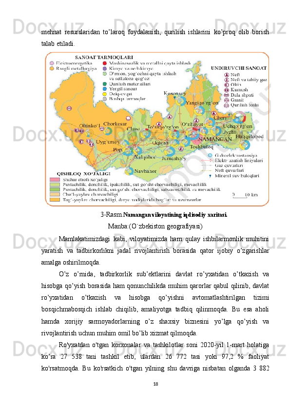 mehnat   resurslaridan   to’laroq   foydalanish,   qurilish   ishlarini   ko’proq   olib   borish
talab etiladi.
3-Rasm. Namangan viloyatining iqdisodiy xaritasi.
Manba:(O`zbekiston geografiyasi)
Mamlakatimizdagi   kabi,   viloyatimizda   ham   qulay   ishbilarmonlik   muhitini
yaratish   va   tadbirkorlikni   jadal   rivojlantirish   borasida   qator   ijobiy   o’zgarishlar
amalga oshirilmoqda. 
O’z   o’rnida,   tadbirkorlik   sub’ektlarini   davlat   ro’yxatidan   o’tkazish   va
hisobga qo’yish borasida ham qonunchilikda muhim qarorlar qabul qilinib, davlat
ro’yxatidan   o’tkazish   va   hisobga   qo’yishni   avtomatlashtirilgan   tizimi
bosqichmabosqich   ishlab   chiqilib,   amaliyotga   tadbiq   qilinmoqda.   Bu   esa   aholi
hamda   xorijiy   sarmoyadorlarning   o’z   shaxsiy   biznesini   yo’lga   qo’yish   va
rivojlantirish uchun muhim omil bo’lib xizmat qilmoqda. 
Ro'yxatdan   o'tgan   korxonalar   va   tashkilotlar   soni   2020-yil   1-mart   holatiga
ko’ra   27   538   tani   tashkil   etib,   ulardan   26   772   tasi   yoki   97,2   %   faoliyat
ko'rsatmoqda.   Bu   ko'rsatkich   o'tgan   yilning   shu   davriga   nisbatan   olganda   3   882
18 