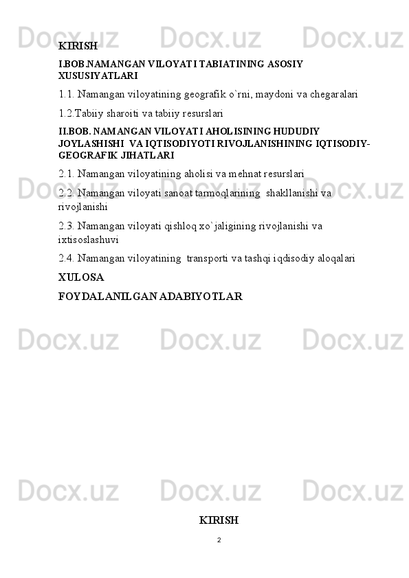 KIRISH
I.BOB.NAMANGAN VILOYATI TABIATINING ASOSIY 
XUSUSIYATLARI
1.1. Namangan viloyatining geografik o`rni, maydoni va chegaralari
1.2.Tabiiy sharoiti va tabiiy resurslari
II.BOB. NAMANGAN VILOYATI AHOLISINING HUDUDIY 
JOYLASHISHI  VA IQTISODIYOTI RIVOJLANISHINING IQTISODIY-
GEOGRAFIK JIHATLARI
2.1. Namangan viloyatining aholisi va mehnat resurslari
2.2. Namangan viloyati sanoat tarmoqlarining  shakllanishi va 
rivojlanishi
2.3. Namangan viloyati qishloq xo`jaligining rivojlanishi va 
ixtisoslashuvi
2.4. Namangan viloyatining  transporti va tashqi iqdisodiy aloqalari
XULOSA
FOYDALANILGAN ADABIYOTLAR
KIRISH
2 