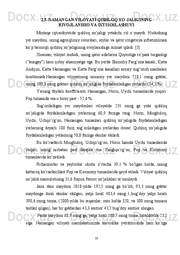 2.3. NAMANGAN VILOYATI QISHLOQ XO`JALIGINING
RIVOJLANISHI VA IXTISOSLASHUVI
Mintaqa   iqtisodiyotida   qishloq   xo’jaligi   yetakchi   rol   o`ynaydi.   Hududning
yer maydoni, uning agroiqlimiy resurslari, soylar va qator irrigatsiya infratuzilmasi
ko’p tarmoqli qishloq xo’jaligining rivojlanishiga xizmat qiladi. [3]
Xususan, viloyat xududi, uning qator adirlarini Quyoshga ro’para turganligi
(“kungay”) ham ijobiy ahamiyatga ega. Bu yerda Shimoliy Farg’ona kanali, Katta
Andijon, Katta Namangan va Katta Farg’ona kanallari asosiy sug’orish manbalari
hisoblanadi.Namangan   viloyatining   umumiy   yer   maydoni   718,1   ming   gektar,
uning 390,3 ming gektari qishloq xo’jaligida foydalaniladigan yerlardir (54,3 %). 
Yerning   foydali   koeffitsienti   Namangan,   Norin,   Uychi   tumanlarida   yuqori.
Pop tumanida esa u biroz past - 52,6 %. 
Sug’oriladigan   yer   maydonlari   viloyatda   235   ming   ga   yoki   qishloq
xo’jaligida   foydalaniladigan   yerlarning   60,9   foiziga   teng.   Norin,   Mingbuloq,
Uychi,   Uchqo’rg’on,   Namangan   tumanlari   qishloq   xo’jaligida   foydalaniladigan
yerlarning   deyarli   100   foizi   sug’oriladigan   yerlardan   iborat.   Qishloq   xo’jaligida
foydalaniladigan yerlarning 50,8 foiziga ekinlar ekiladi. 
Bu   ko’rsatkich   Mingbuloq,   Uchqo’rg’on,   Norin   hamda   Uychi   tumanlarida
yuqori,   uning   nisbatan   past   darajasi   esa   Yangiqo’rg’on,   Pop   va   Kosonsoy
tumanlarida ko’zatiladi. 
Pichanzorlar   va   yaylovlar   ulushi   o’rtacha   39,1   %   bo’lgan   holda,   uning
kattaroq ko’rsatkichlari Pop va Kosonsoy tumanlarida qayd etiladi. Viloyat qishloq
xo’jalik mazsulotining 31,6 foizini fermer xo’jaliklari ta’minlaydi. 
Jami   ekin   maydoni   2018-yilda   192,5   ming   ga   bo’lib,   93,3   ming   gektar
maydonga   donli   ekinlar   ekilgan,   yalpi   hosil   483,4   ming   t.,bug’doy   yalpi   hosili
390,6 ming tonna, (2000-yilda bu raqamlar, mos holda 320, va 300 ming tonnani
tashkil qilgan), har bir gektardan 43,3 sentner 43,7 bug’doy sentner olingan.
 Paxta maydoni 68,9 ming ga, yalpi hosil 160,7 ming tonna, hosildorlik 23,2
s/ga.   Namangan   viloyati   mamlakatimizda   kartoshka   yetishtirishda   ham   ko’zga
22 