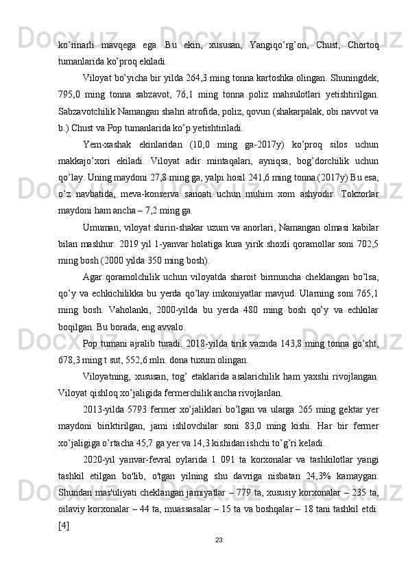 ko’rinarli   mavqega   ega   .Bu   ekin,   xususan,   Yangiqo’rg’on,   Chust,   Chortoq
tumanlarida ko’proq ekiladi. 
Viloyat bo’yicha bir yilda 264,3 ming tonna kartoshka olingan. Shuningdek,
795,0   ming   tonna   sabzavot,   76,1   ming   tonna   poliz   mahsulotlari   yetishtirilgan.
Sabzavotchilik Namangan shahri atrofida, poliz, qovun (shakarpalak, obi navvot va
b.) Chust va Pop tumanlarida ko’p yetishtiriladi. 
Yem-xashak   ekinlaridan   (10,0   ming   ga-2017y)   ko’proq   silos   uchun
makkajo’xori   ekiladi.   Viloyat   adir   mintaqalari,   ayniqsa,   bog’dorchilik   uchun
qo’lay. Uning maydoni 27,8 ming ga, yalpi hosil 241,6 ming tonna.(2017y) Bu esa,
o’z   navbatida,   meva-konserva   sanoati   uchun   muhim   xom   ashyodir.   Tokzorlar
maydoni ham ancha – 7,2 ming ga. 
Umuman, viloyat shirin-shakar uzum va anorlari, Namangan olmasi kabilar
bilan mashhur. 2019 yil 1-yanvar holatiga kura yirik shoxli qoramollar soni 702,5
ming bosh (2000 yilda 350 ming bosh). 
Agar   qoramolchilik   uchun   viloyatda   sharoit   birmuncha   cheklangan   bo’lsa,
qo’y   va   echkichilikka  bu   yerda  qo’lay  imkoniyatlar   mavjud.   Ularning  soni   765,1
ming   bosh.   Vaholanki,   2000-yilda   bu   yerda   480   ming   bosh   qo’y   va   echkilar
boqilgan. Bu borada, eng avvalo. 
Pop tumani ajralib turadi. 2018-yilda tirik vaznda 143,8 ming tonna go’sht,
678,3 ming t sut, 552,6 mln. dona tuxum olingan. 
Viloyatning,   xususan,   tog’   etaklarida   asalarichilik   ham   yaxshi   rivojlangan.
Viloyat qishloq xo’jaligida fermerchilik ancha rivojlanlan.
2013-yilda   5793  fermer   xo’jaliklari   bo’lgan   va  ularga   265  ming  gektar   yer
maydoni   biriktirilgan,   jami   ishlovchilar   soni   83,0   ming   kishi.   Har   bir   fermer
xo’jaligiga o’rtacha 45,7 ga yer va 14,3 kishidan ishchi to’g’ri keladi.
2020-yil   yanvar-fevral   oylarida   1   091   ta   korxonalar   va   tashkilotlar   yangi
tashkil   etilgan   bo'lib,   o'tgan   yilning   shu   davriga   nisbatan   24,3%   kamaygan.
Shundan mas'uliyati cheklangan jamiyatlar – 779 ta, xususiy korxonalar – 235 ta,
oilaviy korxonalar – 44 ta, muassasalar – 15 ta va boshqalar – 18 tani tashkil etdi.
[4]
23 