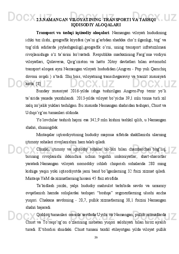 2.3.NAMANGAN VILOYATINING  TRANSPORTI VA TASHQI
IQDISODIY ALOQALARI
Transport   va   tashqi   iqtisodiy   aloqalari .   Namangan   viloyati   hududining
ichki tuz ilishi, geografik kiyofasi (ya’ni g’arbdan sharkka cho’z ilganligi, tog’ va
tog’oldi   adirlarda   joylashganligi),geografik   o’rni,   uning   transport   infratuzilmasi
rivojlanishiga   o’z   ta’sirini   ko’rsatadi.   Respublika   markazining   Farg’ona   vodiysi
viloyatlari,   Qolaversa,   Qirg’iziston   va   hatto   Xitoy   davlatlari   bilan   avtomobil
transport aloqasi ayni Namangan viloyati hududidan (Angren - Pop yuli Qamchiq
dovoni orqali ) o’tadi. Shu bois, viloyatning transchegaraviy va tranzit  xususiyati
katta. [8]
Bunday   xususiyat   2016-yilda   ishga   tushirilgan   Angren-Pop   temir   yo’li
ta’sirida   yanada  yaxshilandi.   2013-yilda  viloyat  bo’yicha  39,1  mln  tonna  turli  xil
xalq xo’jalik yuklari tashilgan. Bu xususda Namangan shahridan tashqari, Chust va
Uchqo’rg’on tumanlari oldinda. 
Yo`lovchilar tashish hajmi esa 342,9 mln kishini tashkil qilib, u Namangan
shahri, shuningdek. 
Mintaqalar   iqtisodiyotining   hududiy   majmua   sifatida   shakllanishi   ularning
ijtimoiy sohalari rivojlanishini ham talab qiladi. 
Chunki,   ijtimoiy   va   iqtisodiy   sohalar   bir-biri   bilan   chambarchas   bog’liq,
birining   rivojlanishi   ikkinchisi   uchun   tegishli   imkoniyatlar,   shart-sharoitlar
yaratadi.Namangan   viloyati   nomoddiy   ishlab   chiqarish   sohalarida   280   ming
kishiga   yaqin  yoki   iqtisodiyotda   jami   band   bo’lganlarning  32   foizi   xizmat   qiladi.
Mintaqa YaM da xizmatlarning hissasi 45 foiz atrofida. 
Ta’kidlash   joizki,   yalpi   hududiy   mahsulot   tarkibida   savdo   va   umumiy
ovqatlanish   hamda   soliqlardai   tashqari   “boshqa”   segmentlarning   ulushi   ancha
yuqori.   Chakana   savdoning   -   20,7,   pullik   xizmatlarning   38,1   foizini   Namangan
shahri bajaradi. 
Qishloq tumanlari orasida savdoda Uychi va Namangan, pullik xizmatlarda
Chust   va   To’raqo’rg’on   o’zlarining   nisbatan   yuqori   salohiyati   bilan   biroz   ajralib
turadi.   E’tiborlisi   shuidaki.   Chust   tumani   taxdil   etilayotgan   yilda   viloyat   pullik
26 