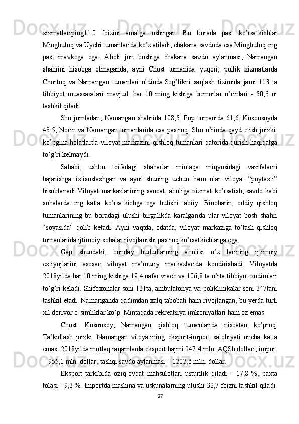 xizmatlariping11,0   foizini   amalga   oshirgan.   Bu   borada   past   ko’rsatkichlar
Mingbuloq va Uychi tumanlarida ko’z atiladi, chakana savdoda esa Mingbuloq eng
past   mavkega   ega.   Aholi   jon   boshiga   chakana   savdo   aylanmasi,   Namangan
shahrini   hisobga   olmaganda,   ayni   Chust   tumanida   yuqori;   pullik   xizmatlarda
Chortoq   va   Namangan   tumanlari   oldinda.Sog’likni   saqlash   tizimida   jami   113   ta
tibbiyot   muassasalari   mavjud:   har   10   ming   kishiga   bemorlar   o’rinlari   -   50,3   ni
tashkil qiladi. 
Shu   jumladan,   Namangan   shahrida   108,5,   Pop   tumanida   61,6,   Kosonsoyda
43,5, Norin va Namangan tumanlarida esa pastroq. Shu o’rinda qayd etish joizki,
ko’pgina holatlarda viloyat markazini qishloq tumanlari qatorida qurish haqiqatga
to’g’ri kelmaydi. 
Sababi,   ushbu   toifadagi   shaharlar   mintaqa   miqyosidagi   vazifalarni
bajarishga   ixtisoslashgan   va   ayni   shuning   uchun   ham   ular   viloyat   “poytaxti”
hisoblanadi   Viloyat   markazlarining   sanoat,   aholiga   xizmat   ko’rsatish,   savdo   kabi
sohalarda   eng   katta   ko’rsatkichga   ega   bulishi   tabiiy.   Binobarin,   oddiy   qishloq
tumanlarining   bu   boradagi   ulushi   birgalikda   karalganda   ular   viloyat   bosh   shahri
“soyasida”   qolib   ketadi.   Ayni   vaqtda,   odatda,   viloyat   markaziga   to’tash   qishloq
tumanlarida ijtimoiy sohalar rivojlanishi pastroq ko’rsatkichlarga ega. 
Gap   shundaki,   bunday   hududlarning   aholisi   o’z   larining   ijtimoiy
extiyojlarini   asosan   viloyat   ma’muriy   markazlarida   kondirishadi.   Viloyatda
2018yilda har 10 ming kishiga 19,4 nafar vrach va 106,8 ta o’rta tibbiyot xodimlari
to’g’ri keladi. Shifoxonalar soni 131ta, ambulatoriya va poliklinikalar soni 347tani
tashkil etadi. Namanganda qadimdan xalq tabobati ham rivojlangan, bu yerda turli
xil dorivor o’simliklar ko’p. Mintaqada rekreatsiya imkoniyatlari ham oz emas. 
Chust,   Kosonsoy,   Namangan   qishloq   tumanlarida   nisbatan   ko’proq.
Ta’kidlash   joizki,   Namangan   viloyatining   eksport-import   salohiyati   uncha   katta
emas. 2018yilda mutlaq raqamlarda eksport hajmi 247,4 mln. AQSh dollari, import
– 955,1 mln. dollar; tashqi savdo aylanmasi – 1202,6 mln. dollar. 
Eksport   tarkibida   oziq-ovqat   mahsulotlari   ustunlik   qiladi   -   17,8   %,   paxta
tolasi - 9,3 %. Importda mashina va uskunalarning ulushi 32,7 foizni tashkil qiladi.
27 