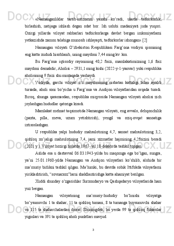 «Namanganliklar   tartib-intizomni   yaxshi   ko‘radi,   ularda   tadbirkorlik,
birlashish,   natijaga   ishlash   degan   odat   bor.   Ish   uslubi   madaniyati   juda   yuqori.
Oxirgi   yillarda   viloyat   rahbarlari   tadbirkorlarga   davlat   bergan   imkoniyatlarni
yetkazishda zamon talabiga munosib ishlayapti, tadbirkorlar ishongan».[2]
Namangan   viloyati   O’zbekiston   Respublikasi   Farg’ona   vodiysi   qismining
eng katta xududi hisoblanib, uning maydoni 7,44 ming kv. km. 
Bu   Farg’ona   iqtisodiy   rayonining   40,2   foizi,   mamlakatimizning   1,6   foiz
maydoni demakdir, Aholisi – 2931,1 ming kishi (2022-y-1-yanvar) yoki respublika
aholisining 9 foizi shu mintaqada yashaydi. 
Vodiyda,   garchi   viloyat   o’z   maydonining   nisbatan   kattaligi   bilan   ajralib
tursada,   aholi   soni   bo’yicha   u   Farg’ona   va   Andijon   viloyatlaridan   orqada   turadi.
Biroq,   shunga   qaramasdan,   respublika   miqyosida   Namangan   viloyati   aholisi   zich
joylashgan hududlar qatoriga kiradi. 
Mamlakat mehnat taqsimotida Namangan viloyati, eng avvalo, dehqonchilik
(paxta,   pilla,   meva,   uzum   yetishtirish),   yengil   va   oziq-ovqat   sanoatiga
ixtisoslashgan. 
U   respublika   yalpi   hududiy   mahsulotining   4,7,   sanoat   mahsulotining   3,2,
qishloq   xo’jaligi   mahsulotining   7,4,   jami   xizmatlar   hajmining   4,2foizini   beradi
(2021 y.). Viloyat hozirgi holatda 1967- yil 18-dekabrda tashkil topgan. 
Aslida   esa   u   dastavval   06.03.1943-yilda   bu   maqomga   ega   bo’lgan,   sungra,
ya’ni   25.01.1960-yilda   Namangan   va   Andijon   viloyatlari   ko’shilib,   alohida   bir
ma’muriy birlikni tashkil qilgan. Ma’lumki, bu davrda sobik Ittifokda viloyatlarni
yiriklashtirish, “sovnarxoz”larni shakllantirishga katta ahamiyat berilgan. 
Xuddi shunday o’zgarishlar Surxondaryo va Qashqadaryo viloyatlarida ham
yuz bergan.
Namangan   viloyatining   ma’muriy-hududiy   bo’linishi   viloyatga
bo’ysunuvchi 1 ta shahar, 11 ta qishloq tumani, 8 ta tumanga buysunuvchi shahar
va   115   ta   shaharchalardan   iborat.   Shuningdek,   bu   yerda   99   ta   qishloq   fukarolar
yiginlari va 391 ta qishloq aholi punktlari mavjud. 
3 