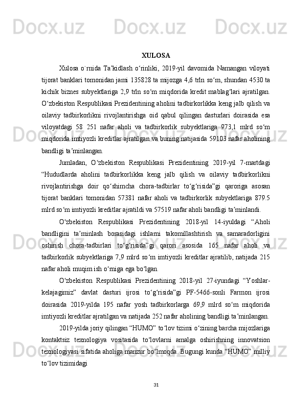 XULOSA
Xulosa   o`rnida   Ta kidlash   o rinliki,   2019-yil   davomida   Namangan   viloyatiʼ ʻ
tijorat banklari tomonidan jami 135828 ta mijozga 4,6 trln so m, shundan 4530 ta	
ʻ
kichik  biznes   subyektlariga  2,9   trln   so m   miqdorida  kredit   mablag lari   ajratilgan.	
ʻ ʻ
O zbekiston Respublikasi Prezidentining aholini tadbirkorlikka keng jalb qilish va	
ʻ
oilaviy   tadbirkorlikni   rivojlantirishga   oid   qabul   qilingan   dasturlari   doirasida   esa
viloyatdagi   58   251   nafar   aholi   va   tadbirkorlik   subyektlariga   973,1   mlrd   so m	
ʻ
miqdorida imtiyozli kreditlar ajratilgan va buning natijasida 59103 nafar aholining
bandligi ta minlangan.	
ʼ
Jumladan,   O zbekiston   Respublikasi   Prezidentining   2019-yil   7-martdagi	
ʻ
“Hududlarda   aholini   tadbirkorlikka   keng   jalb   qilish   va   oilaviy   tadbirkorlikni
rivojlantirishga   doir   qo shimcha   chora-tadbirlar   to g risida”gi   qaroriga   asosan	
ʻ ʻ ʻ
tijorat   banklari   tomonidan   57381   nafar   aholi   va   tadbirkorlik   subyektlariga   879.5
mlrd so m imtiyozli kreditlar ajratildi va 57519 nafar aholi bandligi ta minlandi.	
ʻ ʼ
O zbekiston   Respublikasi   Prezidentining   2018-yil   14-iyuldagi   “Aholi
ʻ
bandligini   ta minlash   borasidagi   ishlarni   takomillashtirish   va   samaradorligini	
ʼ
oshirish   chora-tadbirlari   to g risida”gi   qarori   asosida   165   nafar   aholi   va	
ʻ ʻ
tadbirkorlik subyektlariga 7,9 mlrd so m imtiyozli kreditlar  ajratilib, natijada 215	
ʻ
nafar aholi muqim ish o rniga ega bo lgan.	
ʻ ʻ
O zbekiston   Respublikasi   Prezidentining   2018-yil   27-iyundagi   “Yoshlar-	
ʻ
kelajagimiz”   davlat   dasturi   ijrosi   to g risida”gi   PF-5466-sonli   Farmon   ijrosi	
ʻ ʻ
doirasida   2019-yilda   195   nafar   yosh   tadbirkorlarga   69,9   mlrd   so m   miqdorida	
ʻ
imtiyozli kreditlar ajratilgan va natijada 252 nafar aholining bandligi ta minlangan.	
ʼ
2019-yilda joriy qilingan “HUMO” to lov tizimi o zining barcha mijozlariga	
ʻ ʻ
kontaktsiz   texnologiya   vositasida   to lovlarni   amalga   oshirishning   innovatsion	
ʻ
texnologiyasi sifatida aholiga manzur bo lmoqda. Bugungi kunda “HUMO” milliy	
ʻ
to lov tizimidagi	
ʻ
31 