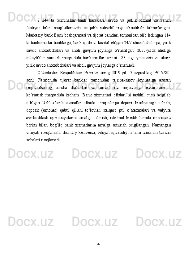 8   344   ta   terminallar   bank   kassalari,   savdo   va   pullik   xizmat   ko rsatishʻ
faoliyati   bilan   shug ullanuvchi   xo jalik   subyektlariga   o rnatilishi   ta minlangan.	
ʻ ʻ ʻ ʼ
Markaziy bank Bosh boshqarmasi va tijorat banklari tomonidan olib kelingan 114
ta bankomatlar banklarga, bank qoshida tashkil etilgan 24/7 shoxobchalarga, yirik
savdo   shoxobchalari   va   aholi   gavjum   joylarga   o rnatilgan.   2020-yilda   aholiga	
ʻ
qulayliklar   yaratish   maqsadida   bankomatlar   sonini   183   taga   yetkazish   va   ularni
yirik savdo shoxobchalari va aholi gavjum joylarga o rnatiladi.
ʻ
O zbekiston   Respublikasi   Prezidentining   2019-yil   13-avgustdagi   PF-5780-	
ʻ
sonli   Farmonida   tijorat   banklar   tomonidan   tajriba-sinov   loyihasiga   asosan
respublikaning   barcha   shaharlari   va   tumanlarida   mijozlarga   tezkor   xizmat
ko rsatish   maqsadida   ixcham   “Bank   xizmatlari   ofislari”ni   tashkil   etish   belgilab	
ʻ
o tilgan.   Ushbu   bank   xizmatlar   ofisida   –   mijozlarga   depozit   hisobvarag i   ochish,
ʻ ʻ
depozit   (omonat)   qabul   qilish,   to lovlar,   xalqaro   pul   o tkazmalari   va   valyuta	
ʻ ʻ
ayirboshlash   operatsiyalarini   amalga   oshirish,   iste mol   krediti   hamda   mikroqarz	
ʼ
berish   bilan   bog liq   bank   xizmatlarin	
ʻ i   amalga   oshirish   belgilangan.   Namangan
viloyati   rivojlanishi   shunday   ketaversa,   viloyat   iqdisodiyoti   ham   umuman   barcha
sohalari rivojlanadi.
32 
