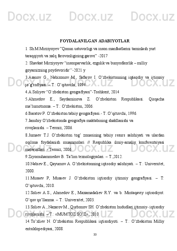 FOYDALANILGAN ADABIYOTLAR
1.  Sh.M.Mirziyoyev ”Qonun ustuvorligi va inson manfaatlarini taminlash yurt 
taraqqiyoti va xalq farovonligining garovi ” -2017
2. Sh а vk а t Mirziyoyev “insonp а rv а rlik, ezgulik v а  bunyodkorlik – milliy 
goyamizning poydevoridir’’-2021 y
3.Asanov   G.,   Nabixonov   M.,   Safarov   I.   O’zbekistonning   iqtisodiy   va   ijtimoiy
jo’g’rofiyasi. – T.: O’qituvchi, 1994.
4.A.Soliyev “O`zbekiston geografiyasi”-Toshkent, 2014
5.Ahmedov   E.,   Saydaminova   Z.   O’zbekiston   Respublikasi.   Qisqacha
ma’lumotnoma. – T.: O’zbekiston, 2006.
6.Baratov P. O’zbekiston tabiiy geografiyasi.- T.:O’qituvchi, 1996.
7.Janubiy O’zbekistonda geografiya maktabining shakllanishi va
rivojlanishi. – Termiz, 2006.
8.Jumaev   T.J.   O’zbekiston   tog’   zonasining   tabiiy   resurs   salohiyati   va   ulardan
oqilona   foydalanish   muammolari   //   Respublika   ilmiy-amaliy   konferentsiyasi
materiallari. - Termiz, 2006.
9.Ziyomuhammedov B. Ta’lim texnologiyalari. – T.,2012.
10.Nabiev E., Qayumov A. O’zbekistonning iqtisodiy salohiyati. – T.: Universitet,
2000.
11.Musaev   P,   Musaev   J.   O’zbekiston   iqtisodiy   ijtimoiy   geografiyasi.   –   T:
O’qituvchi, 2010.
12.Soliev   A.S.,   Ahmedov   E.,   Maxamadaliev   R.Y.   va   b.   Mintaqaviy   iqtisodiyot.
O’quv qo’llanma. – T.: Universitet, 2003.
13.Soliev A., Nazarov M., Qurbonov SH. O’zbekiston hududlari ijtimoiy- iqtisodiy
rivojlanishi. – T.: «MUMTOZ SO’Z», 2010.
14.To’xliev   N.   O’zbekiston   Respublikasi   iqtisodiyoti.   –   T.:   O’zbekiston   Milliy
entsiklopediyasi, 2008.
33 
