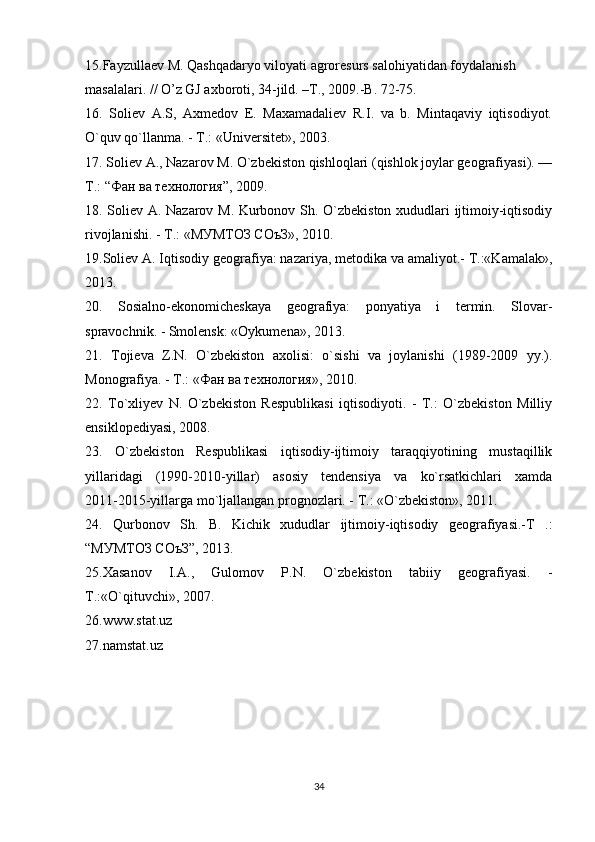 15.Fayzullaev M. Qashqadaryo viloyati agroresurs salohiyatidan foydalanish
masalalari. // O’z GJ axboroti, 34-jild. –T., 2009.-B. 72-75.
16.   Soliev   А.S,   Axmedov   E.   Maxamadaliev   R.I.   va   b.   Mintaqaviy   iqtisodiyot.
O`quv qo`llanma. - T.: «Universitet», 2003.
17. Soliev A., Nazarov M. O`zbekiston qishloqlari (qishlok joylar geografiyasi). —
T.: “Фан ва технология”, 2009.
18. Soliev А. Nazarov M. Kurbonov Sh. O`zbekiston xududlari ijtimoiy-iqtisodiy
rivojlanishi. - T.: «МУМТОЗ СОъЗ», 2010.
19. Soliev A. Iqtisodiy geografiya: nazariya, metodika va amaliyot.- T.:«Kamalak»,
2013.
20 .   Sosialno-ekonomicheskaya   geografiya:   ponyatiya   i   termin.   Slovar-
spravochnik. - Smolensk: «Oykumena», 2013.
21 .   Tojieva   Z.N.   O`zbekiston   axolisi:   o`sishi   va   joylanishi   (1989-2009   yy.).
Monografiya. - T.: «Фан ва технология», 2010.
22.   To`xliyev   N.   O`zbekiston   Respublikasi   iqtisodiyoti.   -   T.:   O`zbekiston   Milliy
ensiklopediyasi, 2008.
23.   O`zbekiston   Respublikasi   iqtisodiy-ijtimoiy   taraqqiyotining   mustaqillik
yillaridagi   (1990-2010-yillar)   asosiy   tendensiya   va   ko`rsatkichlari   xamda
2011-2015-yillarga mo`ljallangan prognozlari. - T.: «O`zbekiston», 2011.
24.   Qurbonov   Sh.   B.   Kichik   xududlar   ijtimoiy-iqtisodiy   geografiyasi.-T   .:
“МУМТОЗ СОъЗ”, 2013. 
25.Xasanov   I.A.,   Gulomov   P.N.   O`zbekiston   tabiiy   geografiyasi.   -
T.:«O`qituvchi», 2007.
26.www.stat.uz
27.namstat.uz
34 