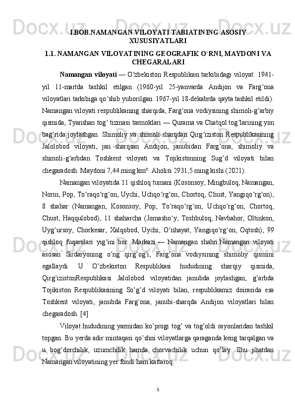 I.BOB.NAMANGAN VILOYATI TABIATINING ASOSIY
XUSUSIYATLARI
1.1. NAMANGAN VILOYATINING GEOGRAFIK O`RNI, MAYDONI VA
CHEGARALARI 
Namangan   viloyati   —   O zbekiston   Respublikasiʻ   tarkibidagi   viloyat.   1941-
yil   11-martda   tashkil   etilgan   (1960-yil   25-yanvarda   Andijon   va   Farg ona	
ʻ
viloyatlari tarkibiga qo shib yuborilgan. 1967-yil 18-dekabrda qayta tashkil etildi).	
ʻ
Namangan viloyati respublikaning sharqida, Farg ona vodiysining shimoli-g arbiy	
ʻ ʻ
qismida, Tyanshan tog  tizmasi tarmoklari	
ʻ   — Qurama va Chatqol tog larining yon	ʻ
bag rida   joylashgan.   Shimoliy   va   shimoli-sharqdan   Qirg iziston   Respublikasining	
ʻ ʻ
Jalolobod   viloyati,   jan.-sharqsan   Andijon,   janubidan   Farg ona,   shimoliy   va	
ʻ
shimoli-g arbdan   Toshkent   viloyati   va   Tojikistonning   Sug d   viloyati   bilan	
ʻ ʻ
chegaradosh. Maydoni 7,44 ming km². Aholisi 2931,5 ming kishi (2021). 
Namangan viloyatida 11 qishloq tumani (Kosonsoy, Mingbuloq, Namangan,
Norin, Pop, To raqo rg on, Uychi, Uchqo rg on, Chortoq, Chust, Yangiqo rg on),	
ʻ ʻ ʻ ʻ ʻ ʻ ʻ
8   shahar   (Namangan,   Kosonsoy,   Pop,   To raqo rg on,   Uchqo rg on,   Chortoq,	
ʻ ʻ ʻ ʻ ʻ
Chust,   Haqqulobod),   11   shaharcha   (Jomasho y,   Toshbuloq,   Navbahor,   Oltinkon,
ʻ
Uyg ursoy,   Chorkesar,   Xalqobod,   Uychi,   O nhayat,   Yangiqo rg on,   Oqtosh),   99	
ʻ ʻ ʻ ʻ
qishloq   fuqarolari   yig ini   bor.   Markazi	
ʻ   —   Namangan   shahri. Namangan   viloyati
asosan   Sirdaryoning   o’ng   qirg’og’i,   Farg’ona   vodiysining   shimoliy   qismini
egallaydi.   U   O’zbekiston   Respublikasi   hududining   sharqiy   qismida,
Qirg’izistonRespublikasi   Jalolobod   viloyatidan   janubda   joylashgan;   g’arbda
Tojikiston   Respublikasining   So’g’d   viloyati   bilan,   respublikamiz   doirasida   esa
Toshkent   viloyati,   janubda   Farg’ona,   janubi-sharqda   Andijon   viloyatlari   bilan
chegaradosh. [4]
Viloyat hududining yarmidan ko’progi tog’ va tog’oldi rayonlaridan tashkil
topgan. Bu yerda adir mintaqasi qo’shni viloyatlarga qaraganda keng tarqalgan va
u   bog’dorchilik,   uzumchilik   hamda   chorvachilik   uchun   qo’lay.   Shu   jihatdan
Namangan viloyatining yer fondi ham kattaroq. 
5 