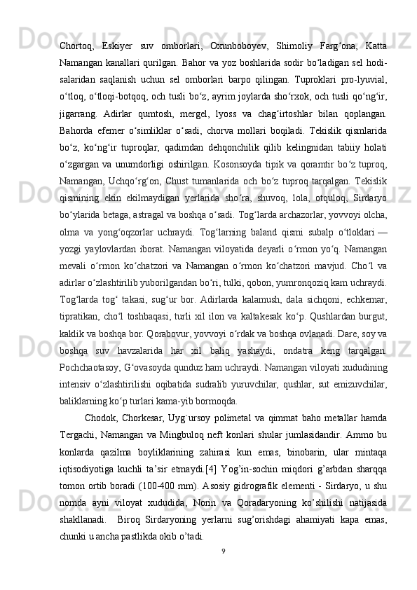 Chortoq,   Eskiyer   suv   omborlari,   Oxunboboyev,   Shimoliy   Farg ona,   Kattaʻ
Namangan kanallari  qurilgan. Bahor  va yoz boshlarida sodir  bo ladigan sel  hodi-	
ʻ
salaridan   saqlanish   uchun   sel   omborlari   barpo   qilingan.   Tuproklari   pro-lyuvial,
o tloq, o tloqi-botqoq, och tusli  bo z, ayrim joylarda sho rxok, och tusli  qo ng ir,	
ʻ ʻ ʻ ʻ ʻ ʻ
jigarrang.   Adirlar   qumtosh,   mergel,   lyoss   va   chag irtoshlar   bilan   qoplangan.	
ʻ
Bahorda   efemer   o simliklar   o sadi,   chorva   mollari   boqiladi.   Tekislik   qismlarida	
ʻ ʻ
bo z,   ko ng ir   tuproqlar,   qadimdan   dehqonchilik   qilib   kelingnidan   tabiiy   holati	
ʻ ʻ ʻ
o zgargan   va   unumdorligi   oshi
ʻ rilgan.   Kosonsoyda   tipik   va   qoramtir   bo z   tuproq,	ʻ
Namangan,   Uchqo rg on,   Chust   tumanlarida   och   bo z   tuproq   tarqalgan.   Tekislik	
ʻ ʻ ʻ
qismining   ekin   ekilmaydigan   yerlarida   sho ra,   shuvoq,   lola,   otquloq,   Sirdaryo	
ʻ
bo ylarida betaga, astragal va boshqa o sadi. Tog larda archazorlar, yovvoyi olcha,	
ʻ ʻ ʻ
olma   va   yong oqzorlar   uchraydi.   Tog larning   baland   qismi   subalp   o tloklari	
ʻ ʻ ʻ   —
yozgi   yaylovlardan   iborat.   Namangan   viloyatida   deyarli   o rmon   yo q.   Namangan	
ʻ ʻ
mevali   o rmon   ko chatzori   va   Namangan   o rmon   ko chatzori   mavjud.   Cho l   va	
ʻ ʻ ʻ ʻ ʻ
adirlar o zlashtirilib yuborilgandan bo ri, tulki, qobon, yumronqoziq kam uchraydi.
ʻ ʻ
Tog larda   tog   takasi,   sug ur   bor.   Adirlarda   kalamush,   dala   sichqoni,   echkemar,	
ʻ ʻ ʻ
tipratikan,   cho l   toshbaqasi,   turli   xil   ilon   va   kaltakesak   ko p.   Qushlardan   burgut,	
ʻ ʻ
kaklik va boshqa bor. Qorabovur, yovvoyi o rdak va boshqa ovlanadi. Dare, soy va	
ʻ
boshqa   suv   havzalarida   har   xil   baliq   yashaydi,   ondatra   keng   tarqalgan.
Pochchaotasoy, G ovasoyda qunduz ham uchraydi. Namangan viloyati xududining	
ʻ
intensiv   o zlashtirilishi   oqibatida   sudralib   yuruvchilar,   qushlar,   sut   emizuvchilar,	
ʻ
baliklarning ko p turlari kama-yib bormoqda.	
ʻ
Chodok,   Chorkesar,   Uyg`ursoy   polimetal   va   qimmat   baho   metallar   hamda
Tergachi,   Namangan   va   Mingbuloq   neft   konlari   shular   jumlasidandir.   Ammo   bu
konlarda   qazilma   boyliklarining   zahirasi   kun   emas,   binobarin,   ular   mintaqa
iqtisodiyotiga   kuchli   ta’sir   etmaydi.[4]   Yog’in-sochin   miqdori   g’arbdan   sharqqa
tomon  ortib  boradi   (100-400   mm).   Asosiy   gidrografik   elementi   -   Sirdaryo,   u  shu
nomda   ayni   viloyat   xududida,   Norin   va   Qoradaryoning   ko’shilishi   natijasida
shakllanadi.     Biroq   Sirdaryoning   yerlarni   sug’orishdagi   ahamiyati   kapa   emas,
chunki u ancha pastlikda okib o’tadi. 
9 