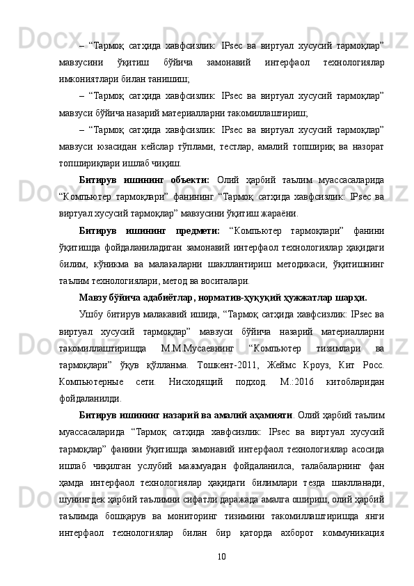 – “Тармоқ   сатҳида   хавфсизлик:   IPsec   ва   виртуал   хусусий   тармоқлар”
мавзусини   ўқитиш   бўйича   замонавий   интерфаол   технологиялар
имкониятлари билан танишиш;
– “Тармоқ   сатҳида   хавфсизлик:   IPsec   ва   виртуал   хусусий   тармоқлар”
мавзуси бўйича назарий материалларни такомиллаштириш; 
– “Тармоқ   сатҳида   хавфсизлик:   IPsec   ва   виртуал   хусусий   тармоқлар”
мавзуси   юзасидан   кейслар   тўплами,   тестлар,   амалий   топшириқ   ва   назорат
топшириқлари ишлаб чиқиш.
Битирув   ишининг   объекти:   Олий   ҳарбий   таълим   муассасаларида
“Компьютер   тармоқлари”   фанининг   “Тармоқ   сатҳида   хавфсизлик:   IPsec   ва
виртуал хусусий тармоқлар” мавзусини ўқитиш жараёни.
Битирув   ишининг   предмети:   “ Компьютер   тармоқлари ”   фанини
ўқитишда   фойдаланиладиган   замонавий   интерфаол   технологиялар   ҳақидаги
билим,   кўникма   ва   малакаларни   шакллантириш   методикаси,   ўқитишнинг
таълим технологиялари , метод ва воситалари .
Мавзу бўйича адабиётлар, норматив-ҳуқуқий ҳужжатлар шарҳи. 
Ушбу битирув малакавий ишида, “Тармоқ сатҳида хавфсизлик: IPsec ва
виртуал   хусусий   тармоқлар”   мавзуси   бўйича   назарий   материалларни
такомиллаштиришда   М.М.Мусаевнинг   “Компьютер   тизимлари   ва
тармоқлари”   ўқув   қўлланма.   Тошкент-2011,   Жеймс   Кроуз,   Кит   Росс.
Компьютерные   сети.   Нисходящий   подход.   М.:2016   китобларидан
фойдаланилди. 
Битирув ишининг назарий ва амалий аҳамияти . Олий ҳарбий таълим
муассасаларида   “ Тармоқ   сатҳида   хавфсизлик:   IPsec   ва   виртуал   хусусий
тармоқлар ”   фанини   ўқитишда   замонавий   интерфаол   технологиялар   асосида
ишлаб   чиқилган   услубий   мажмуадан   фойдаланилса,   талабаларнинг   фан
ҳамда   интерфаол   технологиялар   ҳақидаги   билимлари   тезда   шаклланади,
шунингдек ҳарбий таълимни сифатли даражада амалга ошириш, олий ҳарбий
таълимда   бошқарув   ва   мониторинг   тизимини   такомиллаштиришда   янги
интерфаол   технологиялар   билан   бир   қаторда   ахборот   коммуникация
10