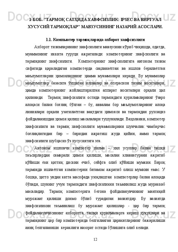 1-БОБ.  "ТАРМОҚ САТҲИДА ХАВФСИЗЛИК: IPSEC ВА ВИРТУАЛ
ХУСУСИЙ ТАРМОҚЛАР" МАВЗУСИНИНГ НАЗАРИЙ АСОСЛАРИ.
1.1.  Компьютер тармоқларида ахборот хавфсизлиги
Ахборот тизимларининг хавфсизлиги мавзусини кўриб чиқишда, одатда,
муаммонинг   иккита   гуруҳи   ажратилади:   компютернинг   хавфсизлиги   ва
тармоқнинг   хавфсизлиги.     Компютернинг   хавфсизлигига   автоном   тизим
сифатида   қараладиган   компютерда   сақланаётган   ва   ишлов   берилаётган
маълумотларни   ҳимоялашнинг   ҳамма   муаммолари   киради.   Бу   муаммолар
маълумотлар   базасига   ўхшаган   иловалар   ва   операсион   тизим   воситалари,
ҳамда   компютернинг   жойлаштирилган   аппарат   воситалари   орқали   ҳал
қилинади.     Тармоқ   хавфсизлиги   остида   тармоқдаги   қурилмаларнинг   ўзаро
алоқаси   билан   боғлиқ   бўлган   –   бу,   аввалам   бор   маълумотларнинг   алоқа
линиялари   орқали   узатилаётган   вақтдаги   ҳимояси   ва   тармоқдан   рухсациз
фойдаланишдан ҳимоя қилиш масалалари тушунилади. Ваҳоланки, компютер
хавфсизлиги   ва   тармоқ   хавфсизлиги   муаммоларини   шунчалик   чамбарчас
боғлиқлигидан   бир   –   биридан   ажратиш   жуда   қийин,   аммо   тармоқ
хавфсизлиги шубҳасиз ўз хусусиятига эга.
Автоном   ишловчи   компютер   хилма   –   хил   усуллар   билан   ташқи
таъсирлардан   самарали   ҳимоя   қилиши,   масалан   клавиатурани   ажратиб
қўйиши   ёки   қаттиқ   дискни   ечиб,   сейфга   олиб   қўйиши   мумкин.   Бироқ
тармоқда   ишлаётган   компютерни   батамом   ажратиб   олиш   мумкин   емас.   У
бошқа, ҳатто ундан катта масофада узоқлашган   компютерлар билан алоқада
бўлади,   шунинг   учун   тармоқдаги   хавфсизликни   таъминлаш   жуда   мураккаб
масаладир.   Тармоқ   компютерига   бегона   фойдаланувчининг   мантиқий
мурожаат   қилиши   доимо   бўлиб   турадиган   вазиятдир.   Бу   вазиятда
хавфсизликни   таъминлаш   бу   мурожаат   қилишлар   -   ҳар   бир   тармоқ
фойдаланувчисининг   ахборотга,   ташқи   қурилмаларга   кириш   ҳуқуқлари   ва
тармоқнинг   ҳар   бир   компютерида   белгиланган   ҳаракатларнинг   бажарилиши
аниқ белгиланиши  кераклиги назорат остида бўлишига олиб келади. 
12 