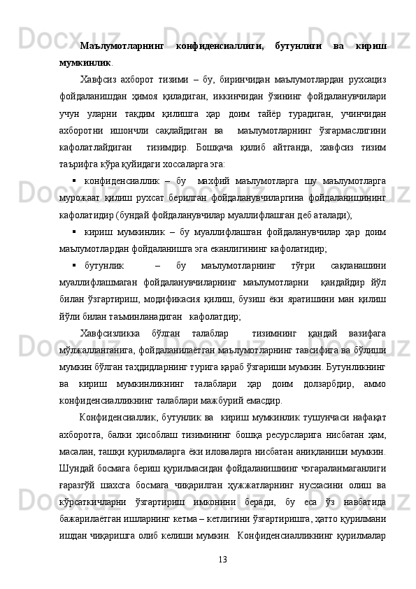 Маълумотларнинг   к онфиденсиал лиги ,   бутунли ги   ва   кириш
мумкинлик .          
Х авфсиз   ахборот   тизими   –   бу,   биринчидан   маълумотлардан   рухсациз
фойдаланишдан   ҳимоя   қиладиган,   иккинчидан   ўзининг   фойдаланувчилари
учун   уларни   тақдим   қилишга   ҳар   доим   тайёр   турадиган,   учинчидан
ахборотни   ишончли   сақлайдиган   ва     маълумотларнинг   ўзгармаслигини
кафолатлайдиган     тизимдир.   Бошқача   қилиб   айтганда,   хавфсиз   тизим
таърифга кўра қуйидаги хоссаларга эга: 
 конфиденсиаллик   –   бу     махфий   маълумотларга   шу   маълумотларга
мурожаат   қилиш   рухсат   берилган   фойдаланувчиларгина   фойдаланишининг
кафолатидир (бундай фойдаланувчилар муаллифлашган деб аталади); 
 кириш   мумкинлик   –   бу   муаллифлашган   фойдаланувчилар   ҳар   доим
маълумотлардан фойдаланишга эга еканлигининг кафолатидир;
 бутунлик     –   бу   маълумотларнинг   тўғри   сақланашини
муаллифлашмаган   фойдаланувчиларнинг   маълумотларни     қандайдир   йўл
билан   ўзгартириш,   модификасия   қилиш,   бузиш   ёки   яратишини   ман   қилиш
йўли билан таъминланадиган   кафолатдир; 
Хавфсизликка   бўлган   талаблар     тизимнинг   қандай   вазифага
мўлжалланганига, фойдаланилаётган маълумотларнинг тавсифига ва бўлиши
мумкин бўлган таҳдидларнинг турига қараб ўзгариши мумкин. Бутунликнинг
ва   кириш   мумкинликнинг   талаблари   ҳар   доим   долзарбдир,   аммо
конфиденсиалликнинг талаблари мажбурий емасдир.   
Конфиденсиаллик,   бутунлик   ва     кириш   мумкинлик   тушунчаси   нафақат
ахборотга,   балки   ҳисоблаш   тизимининг   бошқа   ресурсларига   нисбатан   ҳам,
масалан, ташқи қурилмаларга ёки иловаларга нисбатан аниқланиши мумкин.
Шундай босмага бериш қурилмасидан фойдаланишнинг чэгараланмаганлиги
ғаразгўй   шахсга   босмага   чиқарилган   ҳужжатларнинг   нусхасини   олиш   ва
кўрсаткичларни   ўзгартириш   имконини   беради,   бу   еса   ўз   навбатида
бажарилаётган ишларнинг кетма – кетлигини ўзгартиришга, ҳатто қурилмани
ишдан чиқаришга олиб келиши мумкин.   Конфиденсиалликнинг қурилмалар
13 