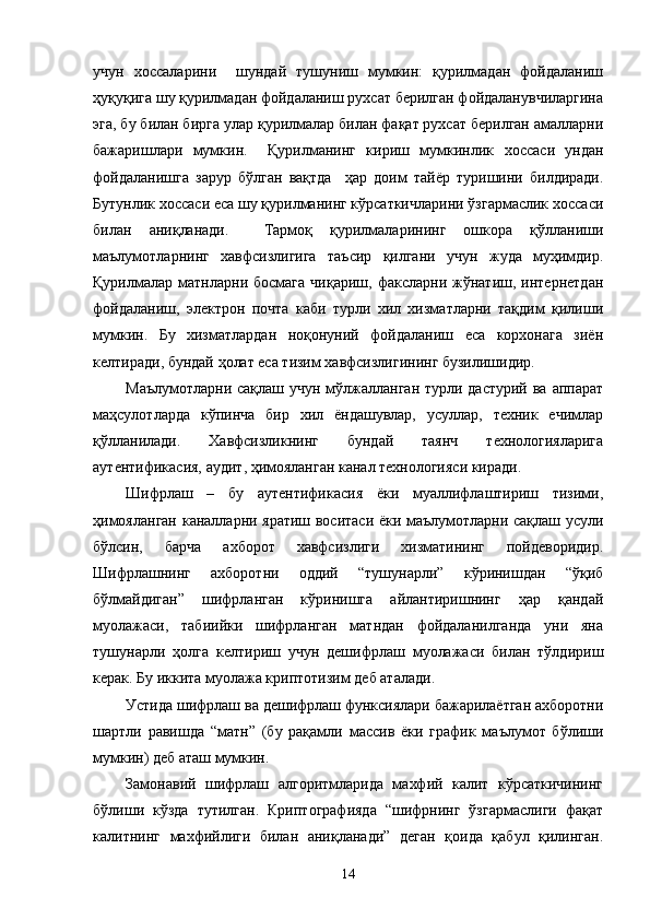 учун   хоссаларини     шундай   тушуниш   мумкин:   қурилмадан   фойдаланиш
ҳуқуқига шу қурилмадан фойдаланиш рухсат берилган фойдаланувчиларгина
эга, бу билан бирга улар қурилмалар билан фақат рухсат берилган амалларни
бажаришлари   мумкин.     Қурилманинг   кириш   мумкинлик   хоссаси   ундан
фойдаланишга   зарур   бўлган   вақтда     ҳар   доим   тайёр   туришини   билдиради.
Бутунлик хоссаси еса шу қурилманинг кўрсаткичларини ўзгармаслик хоссаси
билан   аниқланади.     Тармоқ   қурилмаларининг   ошкора   қўлланиши
маълумотларнинг   хавфсизлигига   таъсир   қилгани   учун   жуда   муҳимдир.
Қурилмалар  матнларни  босмага   чиқариш,  факсларни   жўнатиш,   интернетдан
фойдаланиш,   электрон   почта   каби   турли   хил   хизматларни   тақдим   қилиши
мумкин.   Бу   хизматлардан   ноқонуний   фойдаланиш   еса   корхонага   зиён
келтиради, бундай ҳолат еса тизим хавфсизлигининг бузилишидир.
Маълумотларни сақлаш учун мўлжалланган турли дастурий ва аппарат
маҳсулотларда   кўпинча   бир   хил   ёндашувлар,   усуллар,   техник   ечимлар
қўлланилади.   Хавфсизликнинг   бундай   таянч   технологияларига
аутентификасия, аудит , ҳимояланган канал технологияси киради.   
Шифрлаш   –   бу   аутентификасия   ёки   муаллифлаштириш   тизими,
ҳимояланган каналларни яратиш воситаси ёки маълумотларни сақлаш усули
бўлсин,   барча   ахборот   хавфсизлиги   хизматининг   пойдеворидир.
Шифрлашнинг   ахборотни   оддий   “тушунарли”   кўринишдан   “ўқиб
бўлмайдиган”   шифрланган   кўринишга   айлантиришнинг   ҳар   қандай
муолажаси,   табиийки   шифрланган   матндан   фойдаланилганда   уни   яна
тушунарли   ҳолга   келтириш   учун   дешифрлаш   муолажаси   билан   тўлдириш
керак. Бу иккита муолажа криптотизим деб аталади. 
Устида шифрлаш ва дешифрлаш функсиялари бажарилаётган ахборотни
шартли   равишда   “матн”   (бу   рақамли   массив   ёки   график   маълумот   бўлиши
мумкин) деб аташ мумкин.         
Замонавий   шифрлаш   алгоритмларида   махфий   калит   кўрсаткичининг
бўлиши   кўзда   тутилган.   Криптографияда   “шифрнинг   ўзгармаслиги   фақат
калитнинг   махфийлиги   билан   аниқланади”   деган   қоида   қабул   қилинган.
14 