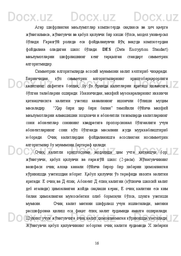Агар   шифрланган   маълумотлар   компютерда   сақланса   ва   ҳеч   қаерга
жўнатилмаса, жўнатувчи ва қабул қилувчи бир киши бўлса, модел универсал
бўлади.   Ғаразгўй   ролида   еса   фойдаланувчи   йўқ   вақтда   компютердан
фойдалана   оладиган   шахс   бўлади.   DES   (Data   Encryption   Standart)
маълумотларни   шифрлашнинг   кенг   тарқалган   стандарт   симметрик
алгоритмидир.  
Симметрик   алгоритмларда   асосий   муаммони  калит   келтириб  чиқаради.
Биринчидан,   кўп   симметрик   алгоритмларнинг   криптобарқарорлиги
калитнинг   сифатига   боғлиқ,   бу   ўз   ўрнида   калитларни   яратиш   хизматига
бўлган талабларни оширади. Иккинчидан, махфий музокараларнинг иккинчи
қатнашчисига   калитни   узатиш   каналининг   ишончли   бўлиши   муҳим
масаладир.     “Ҳар   бири   ҳар   бири   билан”   тамойили   бўйича   махфий
маълумотларни алмашишни хоҳловчи н абонентли тизимларда калитларнинг
сони   абонентлар   сонининг   квадратига   пропорсионал   бўлганлиги   учун
абонентларнинг   сони   кўп   бўлганда   масалани   жуда   мурккаблаштириб
юборади.   Очиқ   калитлардан   фойдаланишга   асосланган   носимметрик
алгоритмлар бу муаммони бартараф қилади.
Очиқ   калитли   криптосхема   моделида   ҳам   учта   қатнашчи   бор:
жўнатувчи,   қабул   қилувчи   ва   ғаразгўй   шахс   (2-расм).   Жўнатувчининг
вазифаси   очиқ   алоқа   канали   бўйича   бирор   бир   хабарни   ҳимояланган
кўринишда   узатишдан   иборат.   Қабул   қилувчи   ўз   тарафида   иккита   калитни
яратади: Е очиқ ва Д ёпиқ. Абонент Д ёпиқ калитни (кўпинча шахсий калит
деб   аталади)   ҳимояланган   жойда   сақлаши   керак,   Е   очиқ   калитни   еса   ким
билан   ҳимояланган   муносабатни   олиб   бормоқчи   бўлса,   шунга   узатиши
мумкин.         Очиқ   калит   матнни   шифрлаш   учун   ишлатилади,   матнни
расшифровка   қилиш   еса   фақат   ёпиқ   калит   ёрдамида   амалга   оширилади.
Шунинг учун жўнатувчига очиқ калит ҳимояланмаган кўринишда узатилади.
Жўнатувчи   қабул   қилувчининг   юборган   очиқ   калити   ёрдамида   Х   хабарни
16 