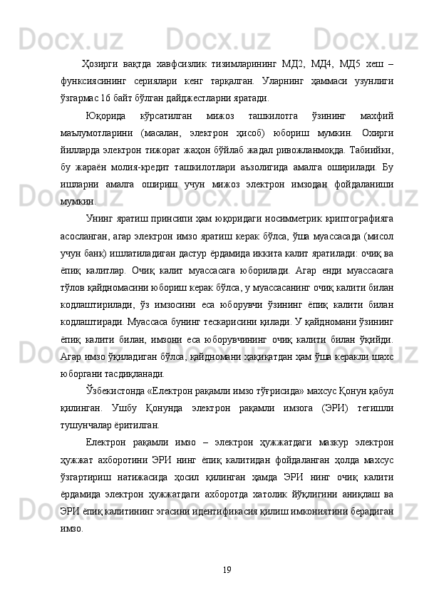 Ҳозирги   вақтда   хавфсизлик   тизимларининг   МД2,   МД4,   МД5   хеш   –
функсиясининг   сериялари   кенг   тарқалган.   Уларнинг   ҳаммаси   узунлиги
ўзгармас 16 байт бўлган дайджестларни яратади.
Юқорида   кўрсатилган   мижоз   ташкилотга   ўзининг   махфий
маълумотларини   (масалан,   электрон   ҳисоб)   юбориш   мумкин.   Охирги
йилларда электрон тижорат жаҳон бўйлаб жадал ривожланмоқда. Табиийки,
бу   жараён   молия-кредит   ташкилотлари   аъзолигида   амалга   оширилади.   Бу
ишларни   амалга   ошириш   учун   мижоз   электрон   имзодан   фойдаланиши
мумкин.
Унинг яратиш принсипи ҳам  юқоридаги  носимметрик криптографияга
асосланган,  агар  электрон  имзо яратиш  керак  бўлса,  ўша  муассасада  (мисол
учун банк) ишлатиладиган дастур ёрдамида иккита калит яратилади: очиқ ва
ёпиқ   калитлар.   Очиқ   калит   муассасага   юборилади.   Агар   енди   муассасага
тўлов қайдномасини юбориш керак бўлса, у муассасанинг очиқ калити билан
кодлаштирилади,   ўз   имзосини   еса   юборувчи   ўзининг   ёпиқ   калити   билан
кодлаштиради. Муассаса бунинг тескарисини қилади. У қайдномани ўзининг
ёпиқ   калити   билан,   имзони   еса   юборувчининг   очиқ   калити   билан   ўқийди.
Агар имзо ўқиладиган бўлса, қайдномани ҳақиқатдан ҳам ўша керакли шахс
юборгани тасдиқланади.
Ўзбекистонда «Електрон рақамли имзо тўғрисида» махсус Қонун қабул
қилинган.   Ушбу   Қонунда   электрон   рақамли   имзога   (ЭРИ)   тегишли
тушунчалар ёритилган.
Електрон   рақамли   имзо   –   электрон   ҳужжатдаги   мазкур   электрон
ҳужжат   ахборотини   ЭРИ   нинг   ёпиқ   калитидан   фойдаланган   ҳолда   махсус
ўзгартириш   натижасида   ҳосил   қилинган   ҳамда   ЭРИ   нинг   очиқ   калити
ёрдамида   электрон   ҳужжатдаги   ахборотда   хатолик   йўқлигини   аниқлаш   ва
ЭРИ ёпиқ калитининг эгасини идентификасия қилиш имкониятини берадиган
имзо.
19 