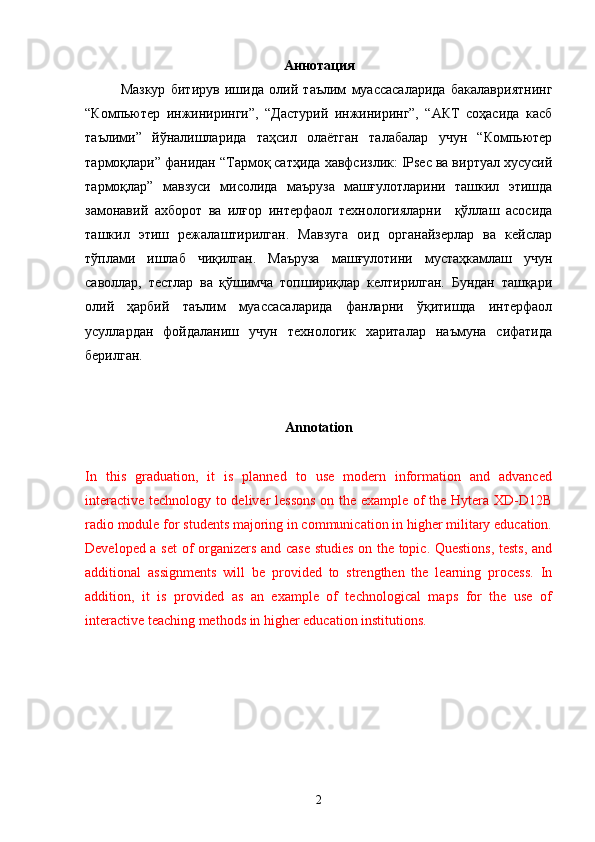 Aннотация
Мазкур   битирув   ишида   олий   таълим   муассасаларида   бакалавриятнинг
“Компьютер   инжиниринги”,   “Дастурий   инжиниринг”,   “АКТ   соҳасида   касб
таълими”   йўналишларида   таҳсил   олаётган   талабалар   учун   “Компьютер
тармоқлари” фанидан “Тармоқ сатҳида хавфсизлик: IPsec ва виртуал хусусий
тармоқлар”   мавзуси   мисолида   маъруза   машғулотларини   ташкил   этишда
замонавий   ахборот   ва   илғор   интерфаол   технологияларни     қўллаш   асосида
ташкил   этиш   режалаштирилган.   Мавзуга   оид   органайзерлар   ва   кейслар
тўплами   ишлаб   чиқилган.   Маъруза   машғулотини   мустаҳкамлаш   учун
саволлар,   тестлар   ва   қўшимча   топшириқлар   келтирилган.   Бундан   ташқари
олий   ҳарбий   таълим   муассасаларида   фанларни   ўқитишда   интерфаол
усуллардан   фойдаланиш   учун   технологик   хариталар   наъмуна   сифатида
берилган.
Annotation
In   this   graduation,   it   is   planned   to   use   modern   information   and   advanced
interactive technology to deliver lessons on the example of the Hytera XD-D12B
radio module for students majoring in communication in higher military education.
Developed a set  of organizers and case studies on the topic. Questions, tests, and
additional   assignments   will   be   provided   to   strengthen   the   learning   process.   In
addition,   it   is   provided   as   an   example   of   technological   maps   for   the   use   of
interactive teaching methods in higher education institutions.
2 