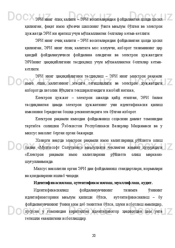 ЭРИ нинг ёпиқ калити – ЭРИ воситаларидан фойдаланган ҳолда ҳосил
қилинган,   фақат   имзо   қўювчи   шахснинг   ўзига   маълум   бўлган   ва   электрон
ҳужжатда ЭРИ ни яратиш учун мўлжалланган белгилар кетма-кетлиги.
ЭРИ нинг очиқ калити – ЭРИ воситаларидан фойдаланган ҳолда ҳосил
қилинган,   ЭРИ   нинг   ёпиқ   калитига   мос   келувчи,   ахборот   тизимининг   ҳар
қандай   фойдаланувчиси   фойдалана   оладиган   ва   электрон   ҳужжатдаги
ЭРИнинг   ҳақиқийлигини   тасдиқлаш   учун   мўлжалланган   белгилар   кетма-
кетлиги.
ЭРИ   нинг   ҳақиқийлигини   тасдиқлаш   –   ЭРИ   нинг   электрон   рақамли
имзо   ёпиқ   калитининг   эгасига   тегишлилиги   ва   электрон   ҳужжатдаги
ахборотда хатолик йўқлиги текширилгандаги ижобий натижа;
Електрон   ҳужжат   –   электрон   шаклда   қайд   етилган,   ЭРИ   билан
тасдиқланган   ҳамда   электрон   ҳужжатнинг   уни   идентификасия   қилиш
имконини берадиган бошқа реквизитларига эга бўлган ахборот.
Електрон   рақамли   имзодан   фойдаланиш   соҳасини   давлат   томонидан
тартибга   солишни   Ўзбекистон   Республикаси   Вазирлар   Маҳкамаси   ва   у
махсус ваколат берган орган бажаради. 
Хозирги   вақтда   электрон   рақамли   имзо   калитларини   рўйхатга   олиш
билан   «Мултисофт   Солутионс»   маъсулияти   чекланган   жамият   ҳузуридаги
«Електрон   рақамли   имзо   калитларини   рўйхатга   олиш   маркази»
шуғулланмоқда.
Махсус ваколатли орган   ЭРИ  дан фойдаланиш стандартлари, нормалари
ва қоидаларини ишлаб чиқади .
Идентификасиялаш, аутентификасиялаш, муаллифлаш, аудит. 
Идентификасиялаш   фойдаланувчининг   тизимга   ўзининг
идентификаторини   маълум   қилиши   бўлса,     аутентификасиялаш   –   бу
фойдаланувчининг ўзини ким деб танитган бўлса, шуни исботлаш амалидир,
хусусан   у   томонидан   киритилган   идентификатор   ҳақиқатдан   ҳам   унга
тегишли еканлигини исботлашдир.  
20 
