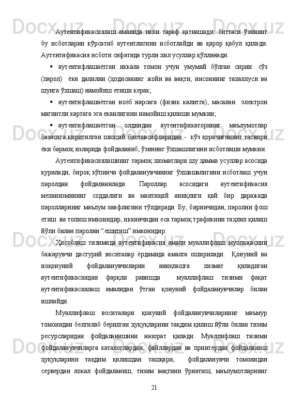 Аутентификасиялаш   амалида   икки   тараф   қатнашади:   биттаси   ўзининг
бу   исботларни   кўрсатиб   аутентлигини   исботлайди   ва   қарор   қабул   қилади.
Аутентификасия исботи сифатида турли хил усуллар қўлланади: 
 аутентифлашаётган   иккала   томон   учун   умумий   бўлган   сирни:   сўз
(парол)     ёки   далилни   (ҳодисанинг   жойи   ва   вақти,   инсоннинг   тахаллуси   ва
шунга ўхшаш) намойиш етиши керак;  
 аутентифлашаётган   ноёб   нарсага   (физик   калитга),   масалан     электрон
магнитли картага эга еканлигини намойиш қилиши мумкин; 
 аутентифлашаётган   олдиндан   аутентификаторнинг   маълумотлар
базасига киритилган шахсий биотавсифларидан -   кўз қорачиғининг тасвири
ёки бармоқ изларида фойдаланиб, ўзининг ўхшашлигини исботлаши мумкин.
Аутентификасиялашнинг тармоқ хизматлари шу ҳамма усуллар асосида
қурилади,   бироқ   кўпинча   фойдаланувчининг   ўхшашалигини   исботлаш   учун
паролдан   фойдаланилади.   Пароллар   асосидаги   аутентификасия
механизмининг   соддалиги   ва   мантиқий   аниқлиги   қай   бир   даражада
паролларнинг маълум зиафлигини тўлдиради. Бу, биринчидан, паролни фош
етиш  ва топиш имконидир, иккинчидан еса тармоқ трафикини таҳлил қилиш
йўли билан паролни “ешитиш” имконидир. 
Ҳисоблаш   тизимида   аутентификасия   амали   муаллифлаш   муолажасини
бажарувчи   дастурий   воситалар   ёрдамида   амалга   оширилади.     Қонуний   ва
ноқонуний   фойдаланувчиларни   аниқлашга   хизмат   қиладиган
аутентификасиядан   фарқли   равишда     муаллифлаш   тизими   фақат
аутентификасиялаш   амалидан   ўтган   қонуний   фойдаланувчилар   билан
ишлайди. 
Муаллифлаш   воситалари   қонуний   фойдаланувчиларнинг   маъмур
томонидан белгилаб берилган ҳуқуқларини тақдим қилиш йўли билан тизим
ресурсларидан   фойдаланишини   назорат   қилади.   Муаллифлаш   тизими
фойдаланувчиларга   каталоглардан,   файллардан   ва   принтердан   фойдаланиш
ҳуқуқларини   тақдим   қилишдан   ташқари,     фойдаланувчи   томонидан
сервердан   локал   фойдаланиш,   тизим   вақтини   ўрнатиш,   маълумотларнинг
21 