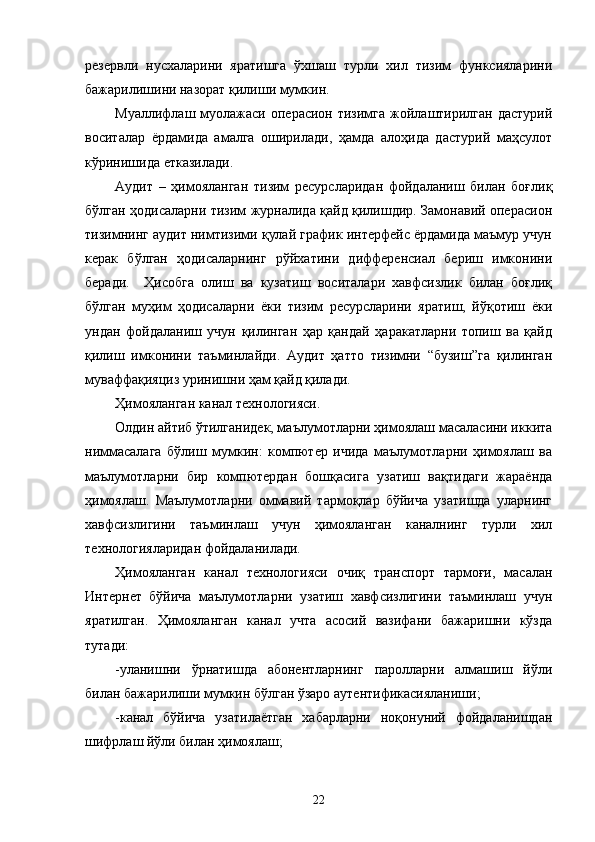 резервли   нусхаларини   яратишга   ўхшаш   турли   хил   тизим   функсияларини
бажарилишини назорат қилиши мумкин. 
Муаллифлаш  муолажаси  операсион  тизимга   жойлаштирилган   дастурий
воситалар   ёрдамида   амалга   оширилади,   ҳамда   алоҳида   дастурий   маҳсулот
кўринишида етказилади.  
Аудит   –   ҳимояланган   тизим   ресурсларидан   фойдаланиш   билан   боғлиқ
бўлган ҳодисаларни тизим журналида қайд қилишдир. Замонавий операсион
тизимнинг аудит нимтизими қулай график интерфейс ёрдамида маъмур учун
керак   бўлган   ҳодисаларнинг   рўйхатини   дифференсиал   бериш   имконини
беради.     Ҳисобга   олиш   ва   кузатиш   воситалари   хавфсизлик   билан   боғлиқ
бўлган   муҳим   ҳодисаларни   ёки   тизим   ресурсларини   яратиш,   йўқотиш   ёки
ундан   фойдаланиш   учун   қилинган   ҳар   қандай   ҳаракатларни   топиш   ва   қайд
қилиш   имконини   таъминлайди.   Аудит   ҳатто   тизимни   “бузиш”га   қилинган
муваффақияциз уринишни ҳам қайд қилади.  
Ҳимояланган канал технологияси. 
Олдин айтиб ўтилганидек, маълумотларни ҳимоялаш масаласини иккита
ниммасалага   бўлиш   мумкин:   компютер   ичида   маълумотларни   ҳимоялаш   ва
маълумотларни   бир   компютердан   бошқасига   узатиш   вақтидаги   жараёнда
ҳимоялаш.   Маълумотларни   оммавий   тармоқлар   бўйича   узатишда   уларнинг
хавфсизлигини   таъминлаш   учун   ҳимояланган   каналнинг   турли   хил
технологияларидан фойдаланилади. 
Ҳимояланган   канал   технологияси   очиқ   транспорт   тармоғи,   масалан
Интернет   бўйича   маълумотларни   узатиш   хавфсизлигини   таъминлаш   учун
яратилган.   Ҳимояланган   канал   учта   асосий   вазифани   бажаришни   кўзда
тутади: 
-уланишни   ўрнатишда   абонентларнинг   паролларни   алмашиш   йўли
билан бажарилиши мумкин бўлган ўзаро аутентификасияланиши; 
-канал   бўйича   узатилаётган   хабарларни   ноқонуний   фойдаланишдан
шифрлаш йўли билан ҳимоялаш; 
22
