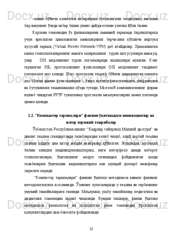 -канал   бўйича   келаётган   хабарларни   бутунлигини   тасдиқлаш,   масалан
бир вақтнинг ўзида хабар билан унинг дайджестини узатиш йўли билан. 
Корхона   томонидан   ўз   филиалларини   оммавий   тармоққа   бирлаштириш
учун   яратилган   ҳимояланган   каналларнинг   барчасини   кўпинча   виртуал
хусусий   тармоқ   (Virtual   Privete   Network–VPN)   деб   атайдилар.   Ҳимояланган
канал технологияларининг амалга оширишнинг  турли хил усуллари мавжуд,
улар       OSI   моделининг   турли   поғоналарида   ишлашлари   мумкин.   Кенг
тарқалган   SSL   протоколининг   функсиялари   OSI   моделининг   тақдимот
поғонасига мос келади. IPsec протоколи таъриф бўйича ҳимояланган каналга
хос бўлган ҳамма функсияларни – ўзаро аутентификасиялашни, шифрлашни
ва бутунликни таъминлашни кўзда тутади, Microsoft компаниясининг фирма
ишлаб чиқарган PPTP туннеллаш протоколи маълумотларни канал поғонада
ҳимоя қилади.
1.2. “ Компьютер тармоқлари ”  фанини ўқитишдаги инновaциялар ва
илғор хорижий тажрибалар
Ўзбекистон   Республикасининг  “Кадрлар  тайёрлаш   Миллий  дастури”  ва
давлат таълим стандартлари талабларидан келиб чиқиб, олий ҳарбий таълим
тизими   олдига   ҳам   қатор   муҳим   вазифалар   қўйилган.   Жумладан,   мустақил
билим   олишни   индивидуаллаштириш,   янги   интерфаол   ҳамда   ахборот
технологиялари,   ўқитишнинг   модул   тизимидан   фойдаланган   ҳолда
талабаларни   ўқитишни   жадаллаштириш   ана   шундай   долзарб   вазифалар
сирасига киради.
  “Компютер   тармоқлари”   фанини   ўқитиш   методикаси   аввало   фаннинг
методологиясига асосланади. Ўзининг хулосаларида у таълим ва тарбиянинг
умумий тамойилларига таянади. Маълумки, ушбу тамойиллар педагогика ва
дидактика   томонидан   ишлаб   чиқилади.   Бундан   ташқари,   фанни   ўқитиш
методикаси   физиология   ва   психология   фани   томонидан   ўргатилган
қонуниятлардан ҳам бевосита фойдаланади.
23 