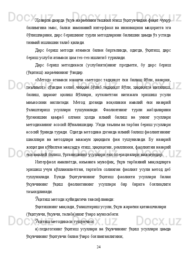 Ҳозирги даврда ўқув жараёнини ташкил этиш ўқитувчидан фақат чуқур
билимгина   эмас,   балки   замонавий   интерфаол   ва   инновацион   маҳоратга   эга
бўлишларини, дарс беришнинг турли методларини билишни ҳамда ўз устида
тинмай ишлашни талаб қилади.
Дарс   бериш   методи   атамаси   билан   биргаликда,   одатда,   ўқитиш,   дарс
бериш услуби атамаси ҳам тез - тез ишлатиб турилади.
Дарс   бериш   методикаси   (услубияти)нинг   предмети,   бу   дарс   бериш
(ўқитиш) жараёнининг ўзидир.
«Метод»   атамаси   юнонча   «методос   тадқиқот   ёки   билиш   йўли,   назария,
таълимот»   сўзидан   келиб   чиққан   бўлиб   тадқиқот   йўли,   ҳақиқатга   интилиш,
билиш,   ҳаракат   қилиш   йўллари,   кутилаётган   натижага   эришиш   усули
маъносини   англатади.   Метод   дэганда   воқеликни   амалий   ёки   назарий
ўзлаштириш   усуллари   тушунилади.   Фаолиятнинг   турли   жабҳаларини
ўрганишни   қамраб   олгани   ҳолда   илмий   билиш   ва   унинг   усуллари
методиканинг асосий йўналишидир. Унда таълим ва тарбия бериш усуллари
асосий ўринда туради. Одатда методика дэганда илмий билиш фаолиятининг
шакллари   ва   методлари   мажмуи   ҳақидаги   фан   тушунилади.   Бу   назарий
жиҳатдан қўйилган мақсадга  е тиш, ҳақиқатни, реалликни, фаолиятни назарий
ёки амалий билиш, ўрганишнинг усуллари ёки опера ц иялари мажмуидир.
Интерфаол   амалиётда,   анъанага   мувофиқ,   ўқув   тарбиявий   мақсадларга
эришиш   учун   қўлланилаётган,   тартибга   солинган   фаолият   усули   метод   деб
тушунилади.   Бунда   ўқитувчининг   ўқитиш   фаолияти   усуллари   билан
ўқувчининг   ўқиш   фаолиятининг   усуллари   бир   бирига   боғлиқлиги
таъкидланади.
Ўқитиш методи қуйидагича тавсифланади: 
ўқитишнинг мақсади, ўзлаштириш усули, ўқув жараёни қатнашчилари 
(ўқитувчи, ўқувчи, талаба)нинг ўзаро муносабати. 
Ўқитиш методикаси тушунчаси:
a) педагогнинг   ўқитиш   усуллари   ва   ўқувчининг   ўқиш   усуллари   ҳамда
ўқувчининг ўқитувчи билан ўзаро боғланганлигини;
24 