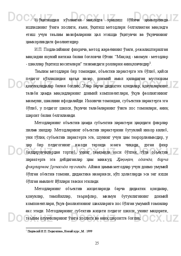b) ўқитишдан   кўзланган   мақсадга   эришиш   бўйича   ҳамкорликда
ишлашнинг   ўзига   хослиги,   яъни,   ўқитиш   методлари   белгиланган   мақсадга
е тиш   учун   таълим   вазифаларини   ҳал   этишда   ўқитувчи   ва   ўқувчининг
ҳамкорликдаги фаолиятидир.
И.П.   Подласийнинг фикрича, метод   жараённинг ўзаги, режалаштирилган
мақсадни якуний натижа билан боғловчи бўғин.  “ Мақсад - мазмун - методлар
- шакллар ўқитиш воситалари ”  тизимидаги ролларни аниқловчидир 1
.
Таълим методлари бир томондан, объектив характерга эга бўлиб, қайси
педагог   қўллашидан   қатъи   назар,   доимий   амал   қиладиган   мустаҳкам
қонунқоидалар   билан   боғлиқ.   Улар   барча   дидактик   қоидалар,   қонунларнинг
талаби   ҳамда   мақсадларнинг   доимий   компонентлари,   ўқув   фаолиятининг
мазмуни, шаклини ифодалайди. Иккинчи томондан, субъектив характерга эга
бўлиб,   у   педагог   шахси,   ўқувчи   талабаларнинг   ўзига   хос   томонлари,   аниқ
шароит билан белгиланади .
Методларнинг   объектив   ҳамда   субъектив   характери   ҳақидаги   фикрлар
хилма   хилдир.   Методларнинг   объектив   характерини   бутунлай   инкор   килиб,
уни   тўлиқ   субъектив   характерга   эга,   шунинг   учун   ҳам   такрорланмасдир,   у
ҳар   бир   педагогнинг   ижоди   тарзида   юзага   чиқади,   дэган   фикр
билдирувчилардан   тортиб,   унинг   тамомила   акси   бўлган,   тўла   объектив
характерга   эга   дейдиганлар   ҳам   мавжуд.   Ҳақиқат,   одатда,   барча
фикрларнинг ўртасида туғилади.  Айнан ҳамма методлар учун доимо умумий
бўлган   обектив   томони,   дидактика   назарияси,   кўп   ҳолатларда   эса   энг   яхши
бўлган амалиёт йўллари тавсия этилади.
Методларнинг   об ъ ектив   жиҳатларида   барча   дидактик   қоидалар,
қонунлар,   тамойиллар,   таърифлар,   мазмун   бутунлигининг   доимий
компонентлари, ўқув фаолиятининг шаклларига хос бўлган умумий томонлар
акс   этади.   Методларнинг   субектив   жиҳати   педагог   шахси,   унинг   маҳорати,
таълим олувчиларнинг ўзига хослиги ва аниқ шароитга боғлиқ.
1
  П одласий И.П. Педагогика, Но вый курс, М.: 1999
25 