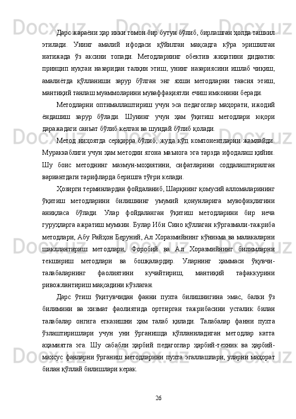 Дарс жараёни ҳар икки томон бир бутун бўлиб, бирлашган ҳолда ташкил
этилади.   Унинг   амалий   ифодаси   қўйилган   мақсадга   кўра   эришилган
натижада   ўз   аксини   топади.   Методларнинг   обектив   жиҳатини   дидактик
прин ц ип   нуқтаи   назаридан   талқин   этиш,   унинг   назариясини   ишлаб   чиқиш,
амалиётда   қўлланиши   зарур   бўлган   энг   яхши   методларни   тавсия   этиш,
мантиқий танлаш муаммоларини муваффақиятли ечиш имконини беради.
Методларни   оптималлаштириш   учун   эса   педагоглар   маҳорати,   ижодий
ёндашиш   зарур   бўлади.   Шунинг   учун   ҳам   ўқитиш   методлари   юқори
даражадаги санъат бўлиб келган ва шундай бўлиб қолади.
Метод   ниҳоятда   серқирра   бўлиб,   жуда   кўп   компонентларни   жамлайди.
Мураккаблиги учун ҳам методни ягона маънога эга тарзда ифодалаш қийин.
Шу   боис   методнинг   мазмун - моҳиятини,   сифатларини   соддалаштирилган
вариантдаги тарифларда беришга тўғри келади.
Ҳозирги терминлардан фойдаланиб, Шарқнинг қомусий алломаларининг
ўқитиш   методларини   билишнинг   умумий   қонунларига   мувофиқлигини
аниқласа   бўлади.   Улар   фойдаланган   ўқитиш   методларини   бир   неча
гуруҳларга ажратиш мумкин. Булар Ибн Сино қўллаган кўргазмали - тажриба
методлари, Абу Райҳон Беруний, Ал Хоразмийнинг кўникма ва малакаларни
шакллантириш   методлари,   Форобий   ва   Ал   Хоразмийнинг   билимларни
текшириш   методлари   ва   бошқалардир.   Уларнинг   ҳаммаси   ўқувчи -
талабаларнинг   фаолиятини   кучайтириш,   мантиқий   тафаккурини
ривожлантириш мақсадини кўзлаган.
Дарс   ўтиш   ўқитувчидан   фанни   пухта   билишнигина   э мас,   балки   ўз
билимини   ва   хизмат   фаолиятида   орттирган   тажрибасини   усталик   билан
талабалар   онгига   етказишни   ҳам   талаб   қилади.   Талабалар   фанни   пухта
ўзлаштиришлари   учун   уни   ўрганишда   қўлланиладиган   методлар   катта
аҳами я тга   э га.   Шу   сабабли   ҳарбий   педагоглар   ҳарбий-техник   ва   ҳарбий-
махсус   фанларни ўрганиш методларини пухта   э галлашлари, уларни маҳорат
билан қўллай билишлари керак.
26 