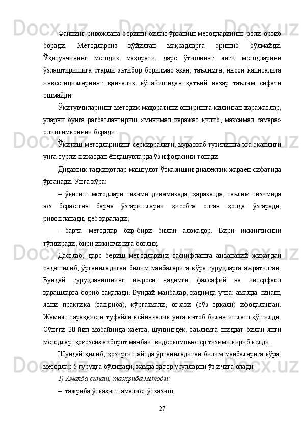 Фаннинг ривожлана бориши билан ўрганиш методларининг роли ортиб
боради.   Методларсиз   қўйилган   мақсадларга   э ришиб   бўлмайди.
Ў қитувчининг   методик   маҳорати,   дарс   ўтишнинг   я нги   методларини
ўзлаштиришига   етарли   э ътибор   берилмас   э кан,   таълимга,   инсон   капиталига
инвести ц и я ларнинг   қанчалик   кўпайишидан   қатъий   назар   таълим   сифати
ошмайди.
Ў қитувчиларнинг методик маҳоратини оширишга қилинган харажатлар,
уларни   бунга   рағбатлантириш   «минимал   харажат   қилиб,   максимал   самара»
олиш имконини беради.
Ўқитиш методларининг серқирралиги, мураккаб тузилишга эга эканлиги
унга турли жиҳатдан ёндашувларда ўз ифодасини топади.
Дидактик тадқиқотлар машғулот ўтказишни диалектик жараён сифатида
ўрганади. Унга кўра:
– ўқитиш   методлари   тизими   динамикада,   ҳаракатда,   таълим   тизимида
юз   бераётган   барча   ўзгаришларни   ҳисобга   олган   ҳолда   ўзгаради,
ривожланади, деб қаралади ;
– барча   методлар   бир - бири   билан   алоқадор.   Бири   иккинчисини
тўлдиради, бири иккинчисига боғлиқ.
Дастлаб,   дарс   бериш   методларини   таснифлашга   анъанавий   жиҳатдан
ёндашилиб,  ўрганиладиган  билим   манбаларига  кўра  гуруҳларга  ажратилган.
Бундай   гуруҳланишнинг   ижроси   қадимги   фалсафий   ва   интерфаол
қарашларга  бориб  тақалади.  Бундай  манбалар,  қадимда  учта:   амалда  синаш,
яъни   практика   (тажриба),   кўргазмали,   оғзаки   (сўз   орқали)   ифодаланган.
Жамият тараққиёти туфайли кейинчалик унга китоб билан ишлаш қўшилди.
Сўнгги   20   йил   мобайнида   ҳаётга,   шунингдек,   таълимга   шиддат   билан   янги
методлар, қоғозсиз ахборот манбаи: видеокомп ь ютер тизими кириб келди.
Шундай қилиб, ҳозирги пайтда ўрганиладиган билим манбаларига кўра,
методлар 5   гуруҳга бўлинади, ҳамда қатор усулларни ўз ичига олади:
1)   Амалда синаш, тажриба методи:
– тажриба ўтказиш, амалиёт ўтказиш;
27 
