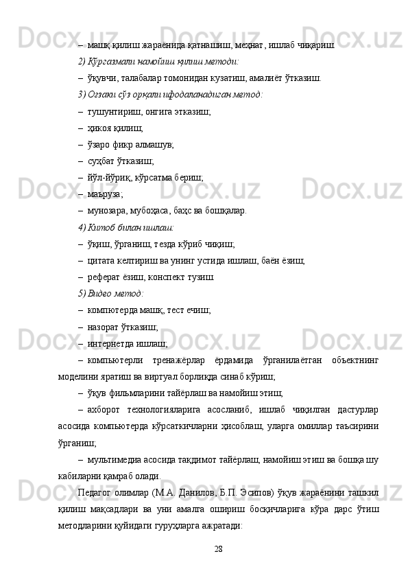 – машқ қилиш жараёнида қатнашиш, меҳнат, ишлаб чиқариш.
2) Кўргазмали намойиш қилиш методи:
– ўқувчи, талабалар томонидан кузатиш, амалиёт ўтказиш.
3 ) Оғзаки   сўз орқали ифодаланадиган метод:
– тушунтириш, онгига этказиш;
– ҳикоя қилиш;
– ўзаро фикр алмашув;
– суҳбат ўтказиш;
– йўл-йўриқ, кўрсатма бериш;
– маъруза;
– мунозара, мубоҳаса, баҳс ва бошқалар .
4 ) Китоб билан ишлаш:
– ўқиш, ўрганиш, тезда кўриб чиқиш;
– ц итата келтириш ва унинг устида ишлаш, баён ёзиш;
– реферат ёзиш, конспект тузиш.
5 ) Видео метод:
– компютерда машқ, тест ечиш;
– назорат ўтказиш;
– интернетда ишлаш;
– компьютерли   тренажёрлар   ёрдамида   ўрганилаётган   объектнинг
моделини яратиш ва виртуал борлиқда синаб кўриш;
– ўқув фил ь мларини тайёрлаш ва намойиш этиш;
– ахборот   технологияларига   асосланиб,   ишлаб   чиқилган   дастурлар
асосида   комп ь ютерда   кўрсаткичларни   ҳисоблаш,   уларга   омиллар   таъсирини
ўрганиш;
– мул ь тимедиа асосида тақдимот тайёрлаш, намойиш этиш ва бошқа шу
кабиларни қамраб олади.
Педагог   олимлар   (М.А.  Данилов,   Б.П.   Эсипов)   ўқув  жараёнини   ташкил
қилиш   мақсадлари   ва   уни   амалга   ошириш   босқичларига   кўра   дарс   ўтиш
методларини қуйидаги   гуруҳларга ажратади:
28 