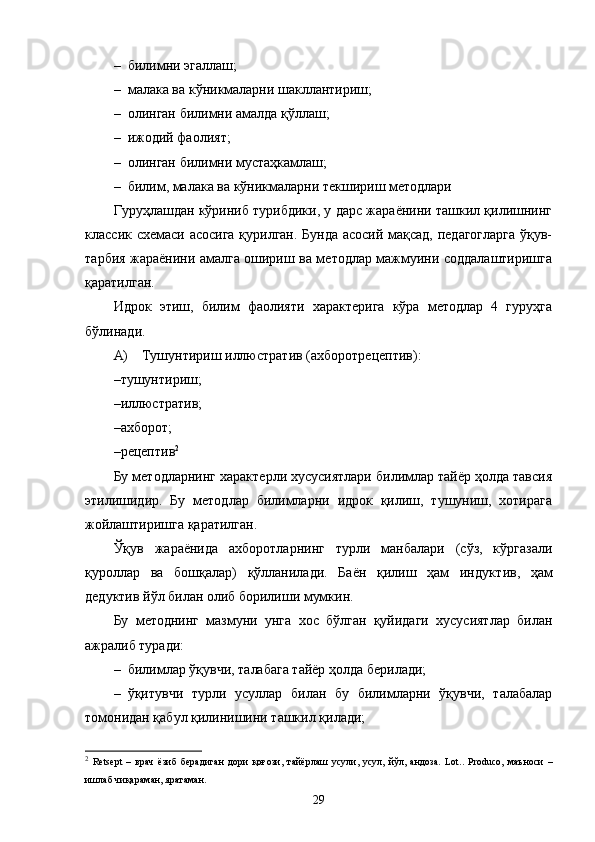 – билимни эгаллаш;
– малака ва кўникмаларни шакллантириш;
– олинган билимни амалда қўллаш;
– ижодий фаолият;
– олинган билимни мустаҳкамлаш;
– билим, малака ва кўникмаларни текшириш методлари
Гуруҳлашдан кўриниб турибдики, у дарс жараёнини ташкил қилишнинг
классик схемаси асосига қурилган. Бунда асосий мақсад, педагогларга ўқув-
тарбия жараёнини амалга ошириш ва методлар мажмуини соддалаштиришга
қаратилган.
Идрок   этиш,   билим   фаолияти   характерига   кўра   методлар   4   гуруҳга
бўлинади.
А) Тушунтириш   иллюстратив   (ахборотрецептив):
– тушунтириш;
– иллюстратив;
– ахборот;
– рецептив 2
Бу методларнинг характерли хусусиятлари билимлар тайёр ҳолда тавсия
этилишидир.   Бу   методлар   билимларни   идрок   қилиш,   тушуниш,   хотирага
жойлаштиришга қаратилган.
Ўқув   жараёнида   ахборотларнинг   турли   манбалари   (сўз,   кўргазали
қуроллар   ва   бошқалар)   қўлланилади.   Баён   қилиш   ҳам   индук т ив,   ҳам
дедуктив йўл билан олиб борилиши мумкин.
Бу   методнинг   мазмуни   унга   хос   бўлган   қуйидаги   хусусиятлар   билан
ажралиб туради:
– билимлар ўқувчи, талабага тайёр ҳолда берилади;
– ўқитувчи   турли   усуллар   билан   бу   билимларни   ўқувчи,   талабалар
томонидан қабул қилинишини ташкил қилади;
2
  Retsept   –   врач   ёзиб   берадиган   дори   қоғози,   тайёрлаш   усули,   усул,   йўл,   андоза.   Lot..   Produco,   маъноси   –
ишлаб чиқараман, яратаман.
29 