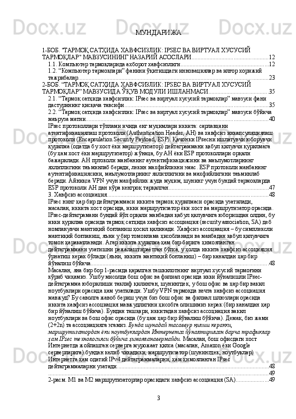 МУНДАРИЖА
1-БОБ. "ТАРМОҚ САТҲИДА ХАВФСИЗЛИК: IPSEC ВА ВИРТУАЛ ХУСУСИЙ 
ТАРМОҚЛАР" МАВЗУСИНИНГ НАЗАРИЙ АСОСЛАРИ. .................................................. 12
1.1. Компьютер тармоқларида ахборот хавфсизлиги ........................................................... 12
1.2. “Компьютер тармоқлари” фанини ўқитишдаги инновaциялар ва илғор хорижий 
тажрибалар ............................................................................................................................... 23
2-БОБ. “ТАРМОҚ САТҲИДА ХАВФСИЗЛИК: IPSEC ВА ВИРТУАЛ ХУСУСИЙ 
ТАРМОҚЛАР” МАВЗУСИДА ЎҚУВ МОДУЛИ ИШЛАНМАСИ ........................................ 35
2.1. “Тармоқ сатҳида хавфсизлик: IPsec ва виртуал хусусий тармоқлар” мавзуси фани 
дастурининг қисқача тавсифи ................................................................................................ 35
2.2. “Тармоқ сатҳида хавфсизлик: IPsec ва виртуал хусусий тармоқлар” мавзуси бўйича 
маъруза матни .......................................................................................................................... 40
IPsec протоколлари тўплами ичида енг муҳимлари иккита: сарлавҳани 
атентификациялаш протоколи (Authentication Header, АН) ва хавфсиз инкапсуляциялаш 
протоколи (Encapsulation Security Payload, ESP). Қачонки IPsecни ишлатувчи юборувчи 
қурилма (одатда бу хост ёки маршрутизатор) дейтаграммани қабул қилувчи қурилмага 
(бу ҳам хост ёки маршрутизатор) жўнаца, бу AH ёки ESP протоколлари орқали 
бажарилади. AH пртоколи манбанинг аутентификациясини ва маълумотларнинг 
яхлитлигини таъминлаб беради, лекин махфийликни эмас. ESP протоколи манбанинг 
аутентификациясини, маълумотларнинг яхлитлигини ва махфийлигини таъминлаб 
беради. Айниқса VPN учун махфийлик жуда муҳим, шунинг учун бундай тармоқларда 
ESP протоколи AH дан кўра кенгроқ тарқалган. .................................................................. 47
3. Хавфсиз ассоциация ............................................................................................................ 48
IPsec нинг ҳар бир дейтаграммаси иккита тармоқ қурилмаси орасида узатилади, 
масалан, иккита хост орасида, икки маршрутизатор ёки хост ва маршрутизатор орасида.
IPsec-дейтаграмани бундай йўл орқали манбадан қабул қилувчига юборишдан олдин, бу
икки қурилма орасида тармоқ сатҳида хавфсиз ассоциация (security association, SA) деб 
номланувчи мантиқий боғланиш ҳосил қилинади. Хавфсиз ассоциация – бу симплексли 
мантиқий боғланиш, яъни у бир томонлама ҳисобланади ва манбадан қабул қилувчига 
томон ҳаракатланади. Агар иккита қурилма ҳам бир бирига ҳимояланган 
дейтаграммани узатишни режалаштираётган бўлса, у ҳолда иккита хавфсиз ассоцияция 
ўрнатиш керак бўлади (яъни, иккита мантиқий боғланиш) – бир каналдан ҳар бир 
йўналиш бўйича. ...................................................................................................................... 48
Масалан, яна бир бор 1-расмда қаралган ташкилотнинг виртуал хусусий тармоғини 
кўриб чиқамиз. Ушбу мисолда бош офис ва филиал орасида икки йўналишли IPsec-
дейтаграмма юборилиши таклиф қилинган, шунингдек, у бош офис ва ҳар бир вакил 
ноутбуклари орасида ҳам узатилади. Ушбу VPN тармоқда нечта хавфсиз ассоциация 
мавжуд? Бу саволга жавоб бериш учун биз бош офис ва филиал шлюзлари орасида 
иккита хавфсиз ассоциация мавжудлигини ҳисобга олишимиз керак (бир каналдан ҳар 
бир йўналиш бўйича). Бундан ташқари, иккитадан хавфсиз ассоциация вакил 
ноутбуклари ва бош офис орасида (бу ҳам ҳар бир йўналиш бўйича). Демак, биз жами 
(2+2n) та ассоциацияга эгамиз.  Бунда шунадай тасаввур қилиш керакки, 
маршрутизатордан ёки ноутбуклардан Интернетга йўналтирилган барча трафиклар 
ҳам IPsec технологияси бўйича ҳимояланавермайди.  Масалан, бош офисдаги хост 
Интернетда жойлашган серверга мурожаат қилса (масалан, Amazon ёки Google 
серверларига).бундан келиб чиқадики, маршрутизатор (шунингдек, ноутбуклар) 
Интернетга ҳам одатий IPv4 дейтаграммаларни, ҳам ҳимояланган IPsec 
дейтаграммаларни узатади. ..................................................................................................... 48
................................................................................................................................................... 49
2-расм. М1 ва М2 маршрутизаторлар орасидаги хавфсиз ассоциация (SA). ..................... 49
3 