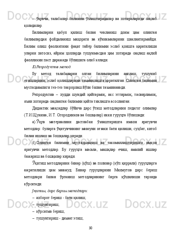 – ўқувчи,   талабалар   билимни   ўзлаштирадилар   ва   хотираларида   сақлаб
қоладилар. 
Билимларни   қабул   қилиш   билан   чекланиш   доим   ҳам   олинган
билимлардан   фойдаланиш   маҳорати   ва   кўникмаларини   шаклантирмайди.
Билим   олиш   фаолиятини   фақат   тайёр   билимни   эслаб   қоишга   қаратилиши
уларни   хатосиз,   айрим   ҳолларда   тушунмасдан   ҳам   хотирада   сақлаш   ақлий
фаолликни паст даражада бўлишига олиб келади.
Б) Репродуктив метод.
Бу   метод   талабаларни   олган   билимларини   англаш,   тушуниб
е тишларини, эслаб қолишларини таъминлашга қаратилган. Олин г ан билимни
мустаҳкамлиги тез-тез такрорлаш йўли билан таъминанади.
Репродуктив   –   худди   шундай   қайтармоқ,   акс   эттирмоқ,   тасвирламоқ,
яъни хотирада сақланган билимни қайта тиклашга асосланган.
Дидактик   мақсадлар   бўйича   дарс   ўтиш   методларини   педагог   олимлар
(Т.И.Щукина, И.Т. Огородников ва бошқалар) икки гуруҳга бўлишади:
а ) Ўқув   материалини   дастлабки   ўзлаштиришга   имкон   яратувчи
методлар: буларга   ўқитувчининг мавзуни оғзаки баён қилиши, суҳбат, китоб
билан ишлаш ва бошқалар киради.
б ) Олинган   билимни   мустаҳкамлаш   ва   такомиллаштиришга   имкон
яратувчи   методлар.   Бу   гуруҳга   масала,   машқлар   ечиш,   амалий   ишлар
бажариш ва бошқалар киради.
Ўқитиш методларини бинар (қўш) ва полинар (кўп қиррали) гуруҳларга
ажратилиши   ҳам   мавжуд.   Бинар   гуруҳларини   Махмутов   дарс   бериш
методлари   билан   ўрганиш   методларининг   бирга   қўшилиши   тарзида
кўрсатади.
ўқитиш, дарс бериш методлари:
– ахборот бериш - баён қилиш;
– тушунтириш;
– кўрсатма бериш;
– тушунтириш - даъват этиш;
30 