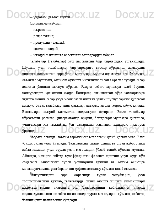 – ундовчи, даъват  э тувчи. 
ўрганиш методлари:
– ижро этиш;
– репродуктив;
– продуктив - амалий;
– қисман ижодий;
– ижодий изланишга асосланган методлардан иборат.
Талабалар   (талабалар)   кўп   нарсаларни   бир   бирларидан   ўрганишади.
Шунинг   учун   талабаларни   бир - бирларига   таъсир   кўрсатиш,   ҳамкорлик
қилишга   асосланган   дарс   ўтиш   методлари   муҳим   аҳамиятга   эга.   Масалан,
баъзилар мустақил, биринчи бўлишга интилиши билан ажралиб туради. Улар
алоҳида   ўқишни   маъқул   кўради.   Уларга   дебат,   мунозара   олиб   бориш,
конкурсларга   қатнашиш   ёқади.   Бошқалар   ёлғизликдан   кўра   ҳамкорликда
ўқишга мойил. Улар учун кооператсиялашган ўқитиш услубларини қўллаган
маъқул. Баъзи талабалар аниқ фактлар, маълумотларни тезроқ қабул қилади.
Бошқалари   назарий   математик   моделларни   ёқтиради.   Баъзи   талабалар
кўргазмали   расмлар,   диаграммалар   орқали,   бошқалари   мунозара   қилганда,
учинчилари   эса   амалиётда   ўзи   бажаришда   қатнашса   яхшироқ,   пухтароқ
ўрганади.
Умуман олганда, таълим   тарбиянинг методлари қотиб қолган эмас. Вақт
ўтиши билан улар ўзгаради. Талабаларни билим олиши ва олган ахборотини
қайта   ишлаши   учун   турлитуман   методларни   ўйлаб   топиб,   қўллаш   мумкин.
Айниқса,   ҳозирги   пайтда   муваффақиятли   фаолият   юритиш   учун   жуда   кўп
соҳаларга   билишнинг   турли   усулларини   қўллаш   ва   билим   беришда
мослашувчанлик, рангбаранг интерфаол методлар қўллаш талаб этилади.
Ўқитувчиларни   дарс   жараёнида   турли   услубларни,   ўқув
топшириқларини   қўллаб,   талабаларда   билим   олишга   иштиёқ   уйғотишлари
ниҳоятда   муҳим   аҳамиятга   эга.   Талабаларнинг   қобилиятини,   уларни
индивидуаллигини   ҳисобга   олган   ҳолда   турли   методларни   қўллаш,   албатта,
ўзлаштириш натижасини кўтаради.
31 