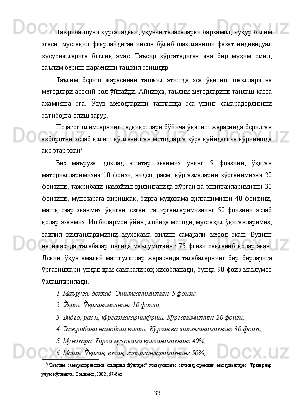 Тажриба шуни кўрсатадики, ўқувчи   талабаларни баркамол, чуқур билим
эгаси,   мустақил   фикрлайдиган   инсон   бўлиб   шаклланиши   фақат   индивидуал
хусусиятларига   боғлиқ   эмас.   Таъсир   кўрсатадиган   яна   бир   муҳим   омил,
таълим бериш жараёнини ташкил этишдир.
Таълим   бериш   жараёнини   ташкил   этишда   эса   ўқитиш   шакллари   ва
методлари асосий рол ўйнайди. Айниқса, таълим методларини танлаш катта
аҳамиятга   эга.   Ўқув   методларини   танлашда   эса   унинг   самарадорлигини
эътиборга олиш зарур.
Педагог олимларнинг тадқиқотлари бўйича ўқитиш жараёнида берилган
ахборотни эслаб қолиш қўлланилган методларга кўра қуйидагича кўринишда
акс этар экан 3
.
Биз   маъруза,   доклад   эшитар   эканмиз   унинг   5   фоизини,   ўқиган
материалларимизни   10   фоизи,   видео,   расм,   кўргазмаларни   кўрганимизни   20
фоизини,  тажрибани намойиш қилинганида  кўрган ва эшитганларимизни 30
фоизини,   мунозарага   киришсак,   бирга   муҳокама   қилганимизни   40   фоизини,
машқ   е чар   эканмиз,   ўқиган,   ёзган,   гапирганларимизнинг   50   фоизини   эслаб
қолар эканмиз. Ишбилармон ўйин, лойиҳа методи, мустақил ўқиганларимиз,
таҳлил   қилганларимизни   муҳокама   қилиш   самарали   метод   экан.   Бунинг
натижасида   талабалар   онгида   маълумотнинг   75   фоизи   сақланиб   қолар   экан.
Лекин,   ўқув   амалий   машғулотлар   жараёнида   талабаларнинг   бир   бирларига
ўргатишлари  ундан  ҳам  самаралироқ  ҳисобланади,   бунда  90  фоиз  маълумот
ўзлаштирилади.
1. Маъруза, доклад. Эшитганимизнинг   5   фоизи;
2. Ўқиш. Ўқиганимизнинг 10 фоизи;
3. Видео, расм, кўргазмаларникўриш. Кўрганимизнинг   20   фоизи;
4. Тажрибани намойиш қилиш. Кўрган ва эшитганимизнинг 30 фоизи;
5. Мунозара. Бирга муҳокама қилганимизнинг 40%;
6. Машқ. Ўқиган, ёзган, гапирганларимизнинг   50%;
3
“Таълим   самарадорлигини   ошириш   йўллари”   мавзусидаги   семинар-тренинг   материаллари.   Тренерлар
учун қўлланма. Тошкент, 2002, 67-бет.
32 