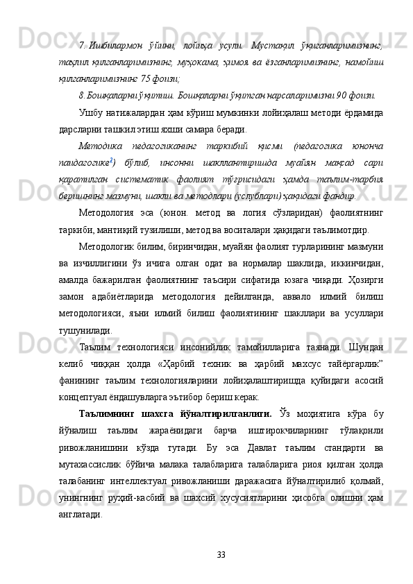 7. Ишбилармон   ўйини,   лойиҳа   усули.   Мустақил   ўқиганларимизнинг,
таҳлил   қилганларимизнинг,   муҳокама,   ҳимоя   ва   ёзганларимизнинг,   намойиш
қилганларимизнинг 75 фоизи;
8. Бошқаларни ўқитиш. Бошқаларни ўқитган нарсаларимизни 90 фоизи.
Ушбу натижалардан ҳам кўриш мумкинки лойиҳалаш методи ёрдамида
дарсларни ташкил этиш яхши самара беради. 
Методика   педагогиканинг   таркибий   қисми   (педагогика   юнонча
паидагогике 2
)   бўлиб,   инсонни   шакллантиришда   муайян   мақсад   сари
қаратилган   систематик   фаолият   т ў ғрисидаги   ҳамда   таълим - тарбия
беришнинг мазмуни, шакли ва методлари (услублари) ҳақидаги фандир.
Методология   эса   (юнон.   метод   ва   логия   сўзларидан)   фаолиятнинг
таркиби, мантиқий тузилиши, метод ва воситалари ҳақидаги таълимотдир.
Методологик билим, биринчидан, муайян фаолият турларининг мазмуни
ва   изчиллигини   ўз   ичига   олган   одат   ва   нормалар   шаклида,   иккинчидан,
амалда   бажарилган   фаолиятнинг   таъсири   сифатида   юзага   чиқади.   Ҳозирги
замон   адабиётларида   методология   дейилганда,   аввало   илмий   билиш
методологияси,   яъни   илмий   билиш   фаолиятининг   шакллари   ва   усуллари
тушунилади.
Таълим   технологияси   инсонийлик   тамойилларига   таянади.   Шундан
келиб   чиққан   ҳолда   «Ҳарбий   техник   ва   ҳарбий   махсус   тайёргарлик”
фанининг   таълим   технологияларини   лойиҳалаштиришда   қуйидаги   асосий
концептуал ёндашувларга эътибор бериш керак.
Таълимнинг   шахсга   йўналтирилганлиги.   Ўз   моҳиятига   кўра   бу
йўналиш   таълим   жараёнидаги   барча   иштирокчиларнинг   тўлақонли
ривожланишини   кўзда   тутади.   Бу   эса   Давлат   таълим   стандарти   ва
мутахассислик   бўйича   малака   талабларига   талабларига   риоя   қилган   ҳолда
талабанинг   интеллектуал   ривожланиши   даражасига   йўналтирилиб   қолмай,
унингнинг   руҳий-касбий   ва   шахсий   хусусиятларини   ҳисобга   олишни   ҳам
англатади.
33 