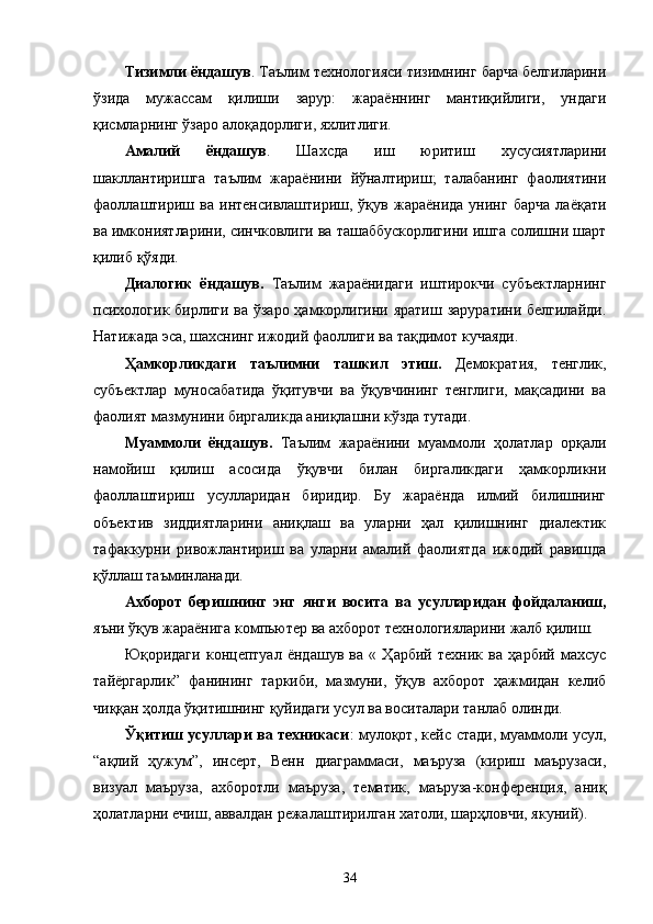 Тизимли ёндашув . Таълим технологияси тизимнинг барча белгиларини
ўзида   мужассам   қилиши   зарур:   жараённинг   мантиқийлиги,   ундаги
қисмларнинг ўзаро алоқадорлиги, яхлитлиги.
Амалий   ёндашув .   Шахсда   иш   юритиш   хусусиятларини
шакллантиришга   таълим   жараёнини   йўналтириш;   талабанинг   фаолиятини
фаоллаштириш   ва  интенсивлаштириш,   ўқув  жараёнида   унинг   барча   лаёқати
ва имкониятларини, синчковлиги ва ташаббускорлигини ишга солишни шарт
қилиб қўяди.
Диалогик   ёндашув.   Таълим   жараёнидаги   иштирокчи   субъектларнинг
психологик бирлиги ва ўзаро ҳамкорлигини яратиш заруратини белгилайди.
Натижада эса, шахснинг ижодий фаоллиги ва тақдимот кучаяди.
Ҳамкорликдаги   таълимни   ташкил   этиш.   Демократия,   тенглик,
субъектлар   муносабатида   ўқитувчи   ва   ўқувчининг   тенглиги,   мақсадини   ва
фаолият мазмунини биргаликда аниқлашни кўзда тутади. 
Муаммоли   ёндашув.   Таълим   жараёнини   муаммоли   ҳолатлар   орқали
намойиш   қилиш   асосида   ўқувчи   билан   биргаликдаги   ҳамкорликни
фаоллаштириш   усулларидан   биридир.   Бу   жараёнда   илмий   билишнинг
объектив   зиддиятларини   аниқлаш   ва   уларни   ҳал   қилишнинг   диалектик
тафаккурни   ривожлантириш   ва   уларни   амалий   фаолиятда   ижодий   равишда
қўллаш таъминланади.
Ахборот   беришнинг   энг   янги   восита   ва   усулларидан   фойдаланиш,
яъни ўқув жараёнига компьютер ва ахборот технологияларини жалб қилиш.
Юқоридаги   концептуал   ёндашув   ва   «   Ҳарбий   техник   ва   ҳарбий   махсус
тайёргарлик”   фанининг   таркиби,   мазмуни,   ўқув   ахборот   ҳажмидан   келиб
чиққан ҳолда ўқитишнинг қуйидаги усул ва воситалари танлаб олинди.
Ўқитиш усуллари ва техникаси :   мулоқот, кейс стади, муаммоли усул,
“ақлий   ҳужум”,   инсерт,   Венн   диаграммаси,   маъруза   (кириш   маърузаси,
визуал   маъруза,   ахборотли   маъруза,   тематик,   маъруза-конференция,   аниқ
ҳолатларни ечиш, аввалдан режалаштирилган хатоли, шарҳловчи, якуний).
34 