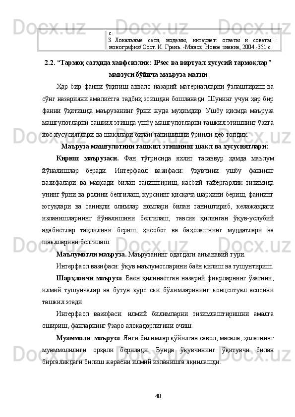 с.
3. Локальные   сети,   модемы,   интернет:   ответы   и   советы   :
монография/ Сост. И. Грень. -Минск: Новое знание, 2004.-351 с.
2.2.  “Тармоқ сатҳида хавфсизлик: IPsec ва виртуал хусусий тармоқлар”
мавзуси  бўйича  маъруза матни
Ҳар   бир   фанни   ўқитиш   аввало   назарий   материалларни   ўзлаштириш   ва
сўнг назарияни амалиётга тадбиқ этишдан бошланади. Шунинг учун ҳар бир
фанни   ўқитишда   маърузанинг   ўрни   жуда   муҳимдир.   Ушбу   қисмда   маъруза
машғулотларни ташкил этишда ушбу машғулотларни ташкил этишнинг ўзига
хос хусусиятлари ва шакллари билан танишишни ўринли деб топдик.
Маъруза машғулотини ташкил этишнинг шакл ва хусусиятлари:
Кириш   маърузаси.   Фан   тўғрисида   яхлит   тасаввур   ҳамда   маълум
йўналишлар   беради.   Интерфаол   вазифаси:   ўқувчини   ушбу   фаннинг
вазифалари   ва   мақсади   билан   таништириш,   касбий   тайёргарлик   тизимида
унинг ўрни ва ролини белгилаш, курснинг қисқача шарҳини бериш, фаннинг
ютуқлари   ва   таниқли   олимлар   номлари   билан   таништириб,   келажакдаги
изланишларнинг   йўналишини   белгилаш,   тавсия   қилинган   ўқув-услубий
адабиётлар   таҳлилини   бериш,   ҳисобот   ва   баҳолашнинг   муддатлари   ва
шаклларини белгилаш.
Маълумотли м аъруза .  Маърузанинг одатдаги анъанавий тури.
Интерфаол вазифаси: ўқув маълумотларини баён қилиш ва тушунтириш.
Шарҳловчи  маъруза . Баён қилинаётган  назарий фикрларнинг ўзагини,
илмий   тушунчалар   ва   бутун   курс   ёки   бўлимларининг   концептуал   асосини
ташкил этади. 
Интерфаол   вазифаси:   илмий   билимларни   тизимлаштиришни   амалга
ошириш, фанларнинг ўзаро алоқадорлигини очиш.
Муаммоли  маъруза . Янги билимлар қўйилган савол, масала, ҳолатнинг
муаммолилиги   орқали   берилади.   Бунда   ўқувчининг   ўқитувчи   билан
биргаликдаги билиш жараёни илмий изланишга яқинлашди. 
40 