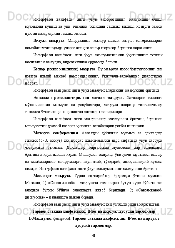 Интерфаол   вазифаси:   янги   ўқув   ахборотининг   мазмунини   очиш,
муаммони   қўйиш   ва   уни   ечимини   топишни   ташкил   қилиш,   ҳозирги   замон
нуқтаи назарларини таҳлил қилиш.
Визуал   маъруза .   Маърузанинг   мазкур   шакли   визуал   материалларни
намойиш этиш ҳамда уларга аниқ ва қисқа шарҳлар беришга қаратилган. 
Интерфаол   вазифаси:   янги   ўқув   маълумотларини   ўқитишнинг   техник
воситалари ва аудио, видеотехника ёрдамида бериш.
Бинар   (икки   кишилик)   маъруза.   Бу   маъруза   икки   ўқитувчининг   ёки
иккита   илмий   мактаб   намоёндасининг,   ўқитувчи-талабанинг   диалогидан
иборат. 
Интерфаол вазифаси: янги ўқув маълумотларининг мазмунини ёритиш.
Аввалдан   режалаштирилган   хатоли   маъруза.   Хатоларни   излашга
мўлжалланган   мазмуни   ва   услубиятида,   маъруза   охирида   тингловчилар
ташхиси ўтказилади ва қилинган хатолар текширилади. 
Интерфаол   вазифаси:   янги   материаллар   мазмунини   ёритиш,   берилган
маълумотни доимий назорат қилишга талабаларни рағбатлантириш.
Маъруза   конференция .   Аввалдан   қўйилган   муаммо   ва   докладлар
тизими   (5-10   минут)   дан   иборат   илмий-амалий   дарс   сифатида   ўқув   дастури
чэгарасида   ўтилади.   Докладлар   биргаликда   муаммони   ҳар   томонлама
ёритишга   қаратилиши   керак.   Машғулот   охирида   ўқитувчи   мустақил   ишлар
ва   талабаларнинг   маърузаларга   якун   ясаб,   тўлдириб,   аниқлаштириб   хулоса
қилади.   Интерфаол вазифаси: янги ўқув маълумотнинг мазмунини ёритиш.
Маслаҳат   маъруза.   Турли   сценарийлар   ёрдамида   ўтиши   мумкин.
Масалан,   1)   «Савол-жавоб»   -   маърузачи   томонидан   бутун   курс   бўйича   ёки
алоҳида   бўлим   бўйича   саволларга   жавоб   берилади.   2)   «Савол-жавоб-
дискуссия» – изланишга имкон беради. 
Интерфаол вазифаси: янги ўқув маълумотни ўзлаштиришга қаратилган.
Тармоқ сатҳида хавфсизлик: IPsec ва виртуал хусусий тармоқлар   
1-Машғулот ( маъруза ).  Тармоқ сатҳида хавфсизлик: IPsec ва виртуал
хусусий тармоқлар .
41 