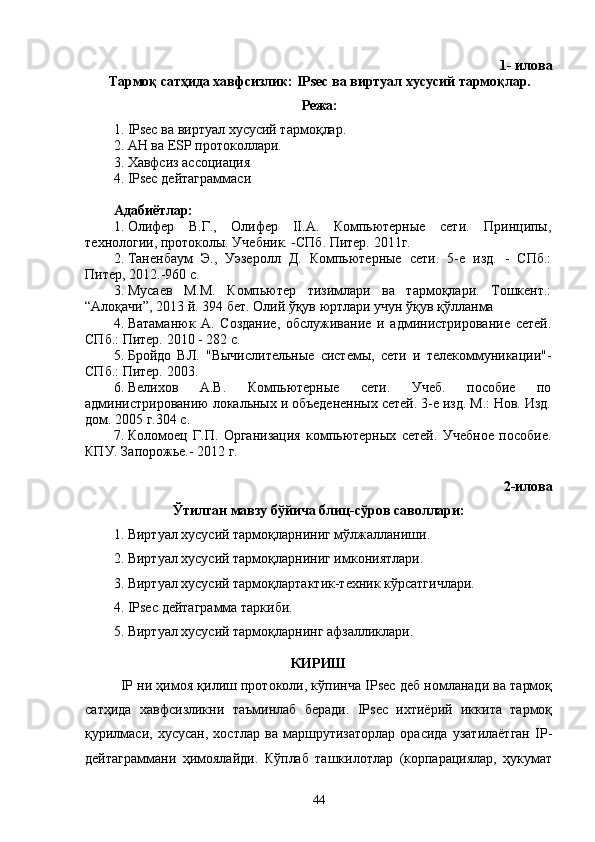 1- илова
Тармоқ сатҳида хавфсизлик: IPsec ва виртуал хусусий тармоқлар.
Режа:
1.  IPsec  ва виртуал хусусий тармо қ лар . 
2.  AH  ва  ESP  протоколлари .
3. Хавфсиз ассоциация
4.  IPsec  дейтаграммаси
Адабиётлар:
1. Олифер   В.Г.,   Олифер   II.А.   Компьютерные   сети.   Принципы,
технологии, протоколы. Учебник. -СПб. Питер. 2011г.
2. Таненбаум   Э.,   Уэзеролл   Д.   Компьютерные   сети.   5-е   изд.   -   СПб.:
Питер, 2012.-960 с.
3. Мусаев   М.М.   Компьютер   тизимлари   ва   тармоқлари.   Тошкент.:
“Алоқачи”, 2013 й. 394 бет. Олий ўқув юртлари учун ўқув қўлланма
4. Ватаманюк   А.   Создание,   обслуживание   и   администрирование   сетей.
СПб.: Питер. 2010 - 282 с.
5. Бройдо   ВЛ.   "Вычислительные   системы,   сети   и   телекоммуникации"-
СПб.: Питер. 2003.
6. Велихов   А.В.   Компьютерные   сети.   Учеб.   пособие   по
администрированию локальных и объедененных сетей. 3-е изд. М.: Нов. Изд.
дом. 2005 г.304 с.
7. Коломоец   Г.П.   Организация   компьютерных   сетей.   Учебное   пособие.
КПУ. Запорожье.- 2012 г.
2-илова
Ўтилган мавзу бўйича блиц-сўров саволлари:
1. Виртуал хусусий тармоқларниниг мўлжалланиши.
2. Виртуал хусусий тармоқларниниг имкониятлари.
3. Виртуал хусусий тармоқлартактик-техник кўрсатгичлари.
4. IPsec  дейтаграмма таркиби.
5. Виртуал хусусий тармоқларнинг афзалликлари.
КИРИШ
IP ни ҳимоя қилиш протоколи, кўпинча IPsec деб номланади ва тармоқ
сатҳида   хавфсизликни   таъминлаб   беради.   IPsec   ихтиёрий   иккита   тармоқ
қурилмаси,   хусусан,   хостлар   ва   маршрутизаторлар   орасида   узатилаётган   IP-
дейтаграммани   ҳимоялайди.   Кўплаб   ташкилотлар   (корпарациялар,   ҳукумат
44 