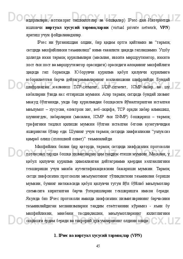 идорлалари,   нотижорат   ташкилотлар   ва   бошқалар)   IPsec   дан   Интернетда
ишловчи   виртуал   хусусий   тармоқларни   (virtual   private   network,   VPN )
яратиш учун фойдаланадилар.
IPsec   ни   ўрганишдан   олдин,   бир   қадам   ортга   қайтамиз   ва   “тармоқ
сатҳида махфийликни таъминлаш” нима еканлиги ҳақида гаплашамиз. Ушбу
ҳолатда   икки   тармоқ   қурилмалари   (масалан,   иккита   маршрутизатор,   иккита
хост ёки хост ва маршрутизатор орасидаги) орасидаги алоқанинг махфийлиги
ҳақида   гап   бормоқда.   Юборувчи   қурилма   қабул   қилувчи   қурилмага
юборилаётган   барча   дейтаграммаларнинг   юкланишини   шифрлайди.   Бундай
шифрланган   юкланиш   TCP-сегмент,   UDP-сегмент,   ICMP-хабар   ва   шу
кабиларни ўзида акс еттириши мумкин. Агар тармоқ сатҳида бундай хизмат
мажуд   бўлганида,   унда   бир   қурилмадан   бошқасига   йўналтирилган   исталган
маълумот   –   хусусан,   електрон   хат,   веб-саҳифа,   TCP   орқли   хабар   алмашиш,
шунингдек,   хабарларни   (масалан,   ICMP   ёки   SNMP)   бошқариш   –   тармоқ
трафигини   таҳлил   қилиши   мумкин   бўлган   исталган   бегона   кузатувчидан
яширинган  бўлар  еди. Шунинг  учун  тармоқ  сатҳида  хавфизликни “узлуксиз
қамраб олиш (сплошной охват)”  таъминлайди.
Махфийлик   билан   бир   қаторда,   тармоқ   сатҳида   хавфсизлик   протоколи
потенсиал тарзда бошқа хизматларни ҳам тақдим етиши мумкин. Масалан, у
қабул   қилувчи   қурилма   ҳимояланган   дейтаграмма   қаердан   келганлигини
текшириши   учун   манба   аутентификациясини   бажариши   мумкин.   Тармоқ
сатҳи хавфсизлик протоколи маълумотнинг тўлиқлигини таъминлан бериши
мумкин,   бунинг   натижасида   қабул   қилувчи   тугун   йўл   бўйлаб   маълумотлар
схемасига   киритилган   барча   ўзгаришларни   текширишга   имкон   беради.
Якунда   биз   IPsec   протоколи   амалда   хавфсизлик   хизматларининг   барчасини
таъминлайдиган   механизмларни   тақдим   етаётганини   кўрамиз   -   яъни   бу
махфийликни,   манбани   тасдиқлашни,   маълумотларнинг   яхлитлигини
сақлашга ёрдам беради ва такрорий ҳужумларининг олдини олади.
1. IPsec ва виртуал хусусий тармоқлар (VPN)
45 