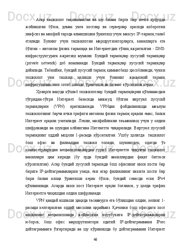 Агар   ташкилот   тақсимланган   ва   шу   билан   бирга   бир   нечта   ҳудудда
жойлашган   бўлса,   демак   унга   хостлар   ва   серверлар   орасида   ахборотни
хавфсиз ва махфий тарзда алмашишни ўрнатиш учун махсус IP-тармоқ талаб
етилади.   Бунинг   учун   ташкилотни   маршрутизаторларга,   каналларга   ега
бўлган – автоном  физик тармоққа ва Интернетдан тўлиқ ажратилган - DNS-
инфраструктурага   ажратиш   мумкин.   Бундай   тармоқлар   хусусий   тармоқлар
(private   network)   деб   номланади.   Бундай   тармоқлар   хусусий   тармоқлар
дейилади. Табиийки, бундай хусусий тармоқ қимматбаҳо ҳисобланади, чунки
ташкилот   уни   ташкил   қилиши   учун   ўзининг   жисмоний   тармоқ
инфратузилмасини сотиб олиши, ўрнатиши ва хизмат кўрсатиши керак.
Ҳозирги вақтда кўплаб ташкилотлар бундай тармоқларни қўлламасдан
тўғридан-тўғри   Интернет   базасида   мавжуд   бўлган   виртуал   хусусий
тармоқларни   (VPN)   яратишмоқда.   VPN дан   фойдаланишда   маълум
ташкилотнинг барча ички трафиги автоном физик тармоқ орқали емас, балки
Интернет   орқали   узатилади.   Лекин,   махфийликни   таъминлаш   учун   у   олдин
шифрланади   ва   шундан   кейингина   Интенетга   чиқарилади.   Виртуал   хусусий
тармоқнинг   оддий   модели   1-расмда   кўрсатилган.   Ушбу   ҳолатда     ташкилот
бош   офис   ва   филиалдан   ташкил   топади,   шунингдек,   одатда   ўз
компюетрларидан   меҳмонхоналардан   туриб   Интернетга   чиқувчи   ташкилот
вакиллари   ҳам   киради   (бу   ерда   бундай   вакиллардан   фақат   биттаси
кўрсатилган). Агар  бундай хусусий тармоқда  бош офиснинг  икки хости бир
бирига   IP -дейтаграммаларни   узаца,   ёки   агар   филиалнинг   иккита   хости   бир
бири   билан   алоқа   ўрнатиши   керак   бўлса,   бундай   сеансда   ески   IPv4
қўлланилади.   Агарда   икки   хост   Интернет   орқли   боғланса,   у   ҳолда   трафик
Интернетга чиқишдан олдин шифрланади.
VPN  қандай ишлаши ҳақида тасаввурга ега бўлишдан олдин, келинг 1-
расмда   келтирилган   оддий   мисолни   қараймиз.   Қачонки   бош   офисдаги   хост
вакилнинг   меҳмонхонада   жойлашган   ноутбукига   IP -дейтаграммаларни
юборса,   бош   офис   маршрутизатори   одатий   IP -дейтаграммани   IPsec
дейтаграммага   ўзгартиради   ва   шу   кўринишда   бу   дейтаграммани   Интернет
46 
