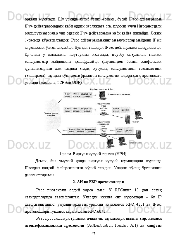 орқали   жўнатади.   Шу   ўринда   айтиб   ўтиш   жоизки,   будай   IPsec   дейтаграмма
IPv4 дейтаграммадаги каби оддий сарлавҳага ега, шунинг учун Интернетдаги
маршрутизаторлар уни одатий IPv4 дейтаграмма каби қайта ишлайди. Лекин
1-расмда кўрсатилгандек   IPsec   дейтаграмманинг маълумотлар майдони   IPsec
сарлавҳани ўзида сақлайди. Бундан ташқари  IPsec  дейтаграмма шифрланади.
Қачонки   у   вакилнинг   ноутбукига   келганда,   ноутбу   операцион   тизими
маълумотлар   майдонини   дешифрлайди   (шунингдек   бошқа   хавфсизлик
функсияларини   ҳам   тақдим   етади,   хусусан,   маълумотнинг   толиқлигини
текширади), шундан сўнг дешифрланган маълумотни юқори сатҳ протоколга
узатади (масалан, TCP ёки UDP).
1-расм. Виртуал хусуий тармоқ ( VPN ).
Демак,   биз   умумий   ҳолда   виртуал   хусуий   тармоқларни   қуришда
IPsec дан   қандай   фойдаланишни   кўриб   чиқдик.   Уларни   тўлиқ   ўрганишни
давом еттирамиз.
2.  AH  ва  ESP  протоколлари
IPsec   протоколи   оддий   нарса   емас.   У   RFCнинг   10   дан   ортиқ
стандартларида   тавсифланган.   Улардан   иккита   енг   муҳимлари   –   бу   IP
хавфсизлигининг   умумий   архитектурасини   аниқловчи   RFC   4301   ва   IPsec
протоколлари тўплами қараладиган RFC 6071.
IPsec  протоколлари   тўплами   ичида   енг   муҳимлари   иккита :  сарлавҳани
атентификациялаш   протоколи   ( Authentication   Header,   АН )   ва   хавфсиз
47 