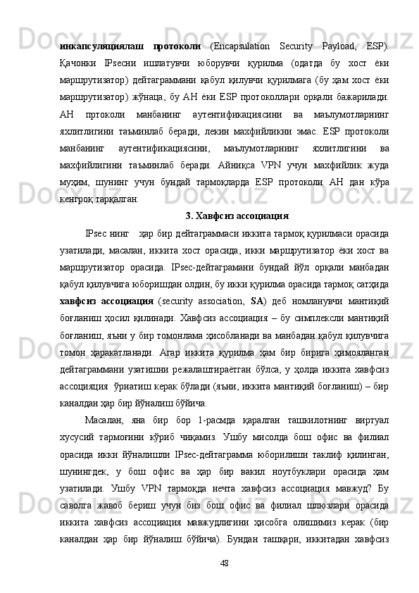 инкапсуляциялаш   протоколи   (Encapsulation   Security   Payload,   ESP ).
Қачонки   IPsec ни   ишлатувчи   юборувчи   қурилма   ( одатда   бу   хост   ёки
маршрутизатор )   дейтаграммани   қабул   қилувчи   қурилмага   ( бу   ҳам   хост   ёки
маршрутизатор )   жўнаца ,   бу   AH   ёки   ESP   протоколлари   орқали   бажарилади .
AH   пртоколи   манбанинг   аутентификациясини   ва   маълумотларнинг
яхлитлигини   таъминлаб   беради ,   лекин   махфийликни   эмас .   ESP   протоколи
манбанинг   аутентификациясини ,   маълумотларнинг   яхлитлигини   ва
махфийлигини   таъминлаб   беради .   Айниқса   VPN   учун   махфийлик   жуда
муҳим,   шунинг   учун   бундай   тармоқларда   ESP   протоколи   AH   дан   к ўра
кенгроқ тарқалган.
3. Хавфсиз ассоциация
IPsec нинг       ҳар бир дейтаграммаси иккита тармоқ қурилмаси орасида
узатилади,   масалан,   иккита   хост   орасида,   икки   маршрутизатор   ёки   хост   ва
маршрутизатор   орасида.   IPsec-дейтаграмани   бундай   йўл   орқали   манбадан
қабул қилувчига юборишдан олдин, бу икки қурилма орасида тармоқ сатҳида
хавфсиз   ассоциация   (security   association,   SA )   деб   номланувчи   мантиқий
боғланиш   ҳосил   қилинади.   Хавфсиз   ассоциация   –   бу   симплексли   мантиқий
боғланиш, яъни у бир томонлама ҳисобланади ва манбадан қабул қилувчига
томон   ҳаракатланади.   Агар   иккита   қурилма   ҳам   бир   бирига   ҳимояланган
дейтаграммани   узатишни   режалаштираётган   бўлса,   у   ҳолда   иккита   хавфсиз
ассоцияция   ўрнатиш керак бўлади (яъни, иккита мантиқий боғланиш) – бир
каналдан ҳар бир йўналиш бўйича.
Масалан,   яна   бир   бор   1-расмда   қаралган   ташкилотнинг   виртуал
хусусий   тармоғини   кўриб   чиқамиз.   Ушбу   мисолда   бош   офис   ва   филиал
орасида   икки   йўналишли   IPsec-дейтаграмма   юборилиши   таклиф   қилинган,
шунингдек,   у   бош   офис   ва   ҳар   бир   вакил   ноутбуклари   орасида   ҳам
узатилади.   Ушбу   VPN   тармоқда   нечта   хавфсиз   ассоциация   мавжуд?   Бу
саволга   жавоб   бериш   учун   биз   бош   офис   ва   филиал   шлюзлари   орасида
иккита   хавфсиз   ассоциация   мавжудлигини   ҳисобга   олишимиз   керак   (бир
каналдан   ҳар   бир   йўналиш   бўйича).   Бундан   ташқари,   иккитадан   хавфсиз
48 