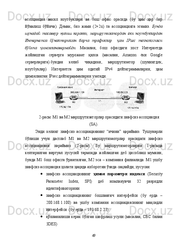 ассоциация   вакил   ноутбуклари   ва   бош   офис   орасида   (бу   ҳам   ҳар   бир
йўналиш   бўйича).   Демак,   биз   жами   (2+2 n )   та   ассоциацияга   эгамиз.   Бунда
шунадай   тасаввур   қилиш   керакки,   маршрутизатордан   ёки   ноутбуклардан
Интернетга   йўналтирилган   барча   трафиклар     ҳам   IPsec   технологияси
бўйича   ҳимояланавермайди.   Масалан,   бош   офисдаги   хост   Интернетда
жойлашган   серверга   мурожаат   қилса   (масалан,   Amazon   ёки   Google
серверларига).бундан   келиб   чиқадики,   маршрутизатор   (шунингдек,
ноутбуклар)   Интернетга   ҳам   одатий   IPv4   дейтаграммаларни,   ҳам
ҳимояланган IPsec дейтаграммаларни узатади.
2-расм. М1 ва М2 маршрутизаторлар орасидаги хавфсиз ассоциация
( SA ).
Э нди   келинг   хавфсиз   ассоциациянинг   “ичини”   қараймиз.   Тушунарли
бўлиши   учун   дастлаб   М1   ва   М2   маршрутизаотрлар   орасидаги   хавфсиз
ассоциацияни   хараймиз   (2-расм).   Бу   маршрутизаторларни   1-расмда
келтирилган   виртуал   хусусий   тармоқда   жойлашган   деб   ҳисоблаш   мумкин,
бунда М1 бош офисга ўрнатилган, М2 эса – компания филиалида. М1 ушбу
хавфсиз ассоциация ҳолати ҳақида ахборотни ўзида сақлайди, хусусан:
 хавфсиз   ассоциациянинг   ҳимоя   параметри   индекси   (Security
Parameter   Index,   SPI)   деб   номланувчи   32   разрядли
идентификаторини
 хавфсиз   ассоциациянинг   бошланғич   интерфейси   (бу   ерда   –
200.168.1.100)   ва   ушбу   компания   ассоциациясининг   мақсадли
интерфейси  (бу ерда – 193.68.2.23)
 қўлланилиши керак бўлган шифрлаш усули (масалан,  CBC  билан
3 DES )
49 