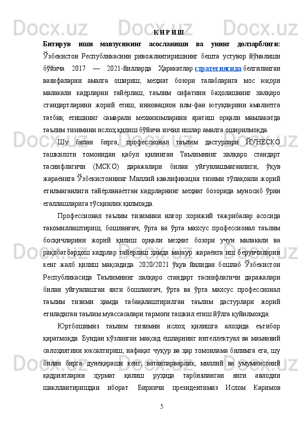 К И Р И Ш
Битирув   иши   мавзусининг   асосланиши   ва   унинг   долзарблиги:
Ўзбекистон   Республикасини   ривожлантиришнинг   бешта   устувор   йўналиши
бўйича   2017   —   2021-йилларда   Ҳаракатлар   стратегиясида   белгиланган
вазифаларни   амалга   ошириш,   меҳнат   бозори   талабларига   мос   юқори
малакали   кадрларни   тайёрлаш,   таълим   сифатини   баҳолашнинг   халқаро
стандартларини   жорий   етиш,   инновацион   илм-фан   ютуқларини   амалиётга
татбиқ   етишнинг   самарали   механизмларини   яратиш   орқали   мамлакатда
таълим тизимини ислоҳ қилиш бўйича изчил ишлар амалга оширилмоқда.
Шу   билан   бирга,   профессионал   таълим   дастурлари   ЙУНЕСКО
ташкилоти   томонидан   қабул   қилинган   Таълимнинг   халқаро   стандарт
таснифлагичи   (МСКО)   даражалари   билан   уйғунлашмаганлиги,   ўқув
жараёнига Ўзбекистоннинг  Миллий квалификация  тизими тўлақонли жорий
етилмаганлиги   тайёрланаётган   кадрларнинг   меҳнат   бозорида   муносиб   ўрин
егаллашларига тўсқинлик қилмоқда.
Профессионал   таълим   тизимини   илғор   хорижий   тажрибалар   асосида
такомиллаштириш,   бошланғич,   ўрта   ва   ўрта   махсус   профессионал   таълим
босқичларини   жорий   қилиш   орқали   меҳнат   бозори   учун   малакали   ва
рақобатбардош   кадрлар   тайёрлаш   ҳамда   мазкур   жараёнга   иш   берувчиларни
кенг   жалб   қилиш   мақсадида.   2020/2021   ўқув   йилидан   бошлаб   Ўзбекистон
Республикасида   Таълимнинг   халқаро   стандарт   таснифлагичи   даражалари
билан   уйғунлашган   янги   бошланғич,   ўрта   ва   ўрта   махсус   профессионал
таълим   тизими   ҳамда   табақалаштирилган   таълим   дастурлари   жорий
етиладиган таълим муассасалари тармоғи ташкил етиш йўлга қуйилмоқда.
Юртбошимиз   таълим   тизимни   ислоҳ   қилишга   алоҳида   еътибор
қаратмоқда.  Бундан   кўзланган   мақсад  ёшларнинг  интеллектуал  ва   маънавий
салоҳиятини юксалтириш, нафақат чуқур ва ҳар томонлама билимга ега, шу
билан   бирга   дунёқараши   кенг,   ватанпарварлик,   миллий   ва   умуминсоний
қадриятларни   ҳурмат   қилиш   руҳида   тарбияланган   янги   авлодни
шакллантиришдан   иборат.   Биринчи   президентимиз   Ислом   Каримов
5 