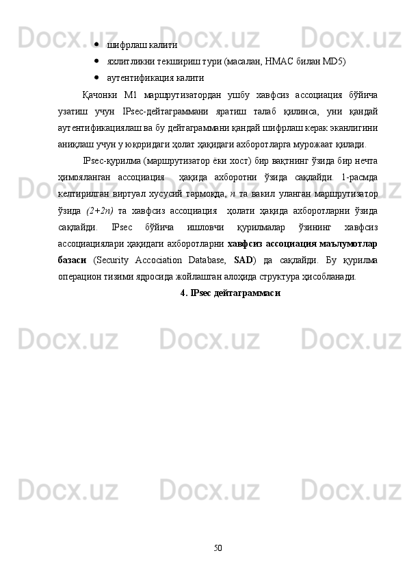  шифрлаш калити
 яхлитликни текшириш тури (масалан,  HMAC  билан  MD 5 )
 аутентификация калити
Қачонки   М1   маршрутизатордан   ушбу   хавфсиз   ассоциация   бўйича
узатиш   учун   IPsec-дейтаграммани   яратиш   талаб   қилинса,   уни   қандай
аутентификациялаш ва бу дейтаграммани қандай шифрлаш керак эканлигини
аниқлаш учун у юқоридаги ҳолат ҳақидаги ахборотларга мурожаат қилади.
IPsec-қурилма (маршрутизатор ёки хост) бир вақтнинг ўзида бир нечта
ҳимояланган   ассоциация     ҳақида   ахборотни   ўзида   сақлайди.   1-расмда
келтирилган   виртуал   хусусий   тармоқда,   n   та   вакил   уланган   маршрутизатор
ўзида   (2+2n)   та   хавфсиз   ассоциация     ҳолати   ҳақида   ахборотларни   ўзида
сақлайди.   IPsec   бўйича   ишловчи   қурилмалар   ўзининг   хавфсиз
ассоциациялари  ҳақидаги  ахборотларни   хавфсиз  ассоциация   маълумотлар
базаси   (Security   Accociation   Database,   SAD )   да   сақлайди.   Бу   қурилма
операцион тизими ядросида жойлашган алоҳида структура ҳисобланади.
4. IPsec дейтаграммаси
50 