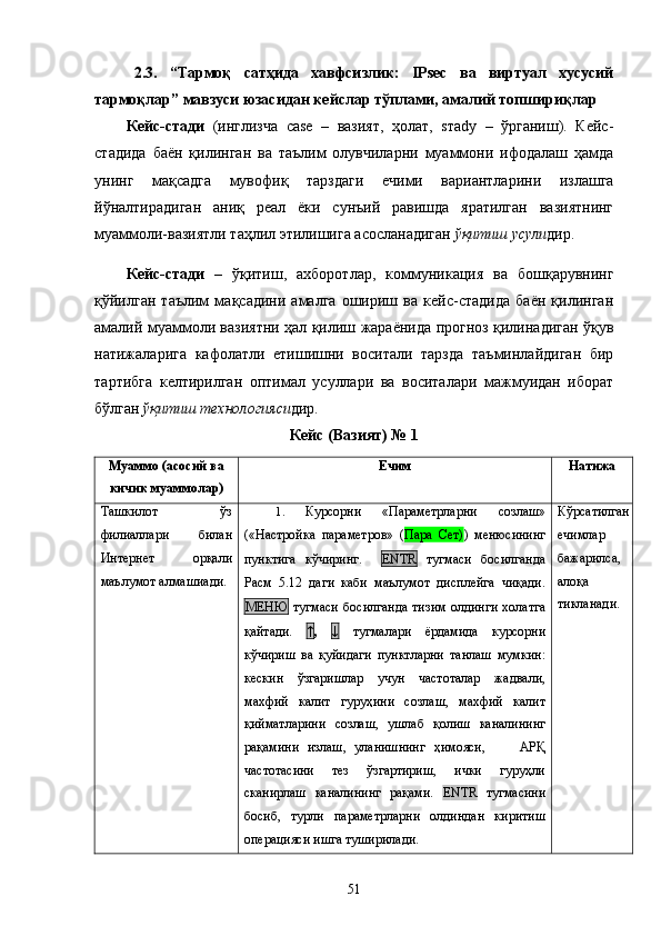 2.3.   “ Тармоқ   сатҳида   хавфсизлик:   IPsec   ва   виртуал   хусусий
тармоқлар ” мавзуси  юзасидан кейслар тўплами, амалий топшириқлар
Кейс-стади   (инглизча   саsе   –   вазият,   ҳолат,   sтady   –   ўрганиш).   Кейс-
стадида   баён   қилинган   ва   таълим   олувчиларни   муаммони   ифодалаш   ҳамда
унинг   мақсадга   мувофиқ   тарздаги   ечими   вариантларини   излашга
йўналтирадиган   аниқ   реал   ёки   сунъий   равишда   яратилган   вазиятнинг
муаммоли-вазиятли таҳлил этилишига асосланадиган  ўқитиш усули дир. 
Кейс-стади   –   ўқитиш,   ахборотлар,   коммуникация   ва   бошқарувнинг
қўйилган   таълим   мақсадини   амалга   ошириш   ва   кейс-стадида   баён   қилинган
амалий муаммоли вазиятни ҳал қилиш жараёнида прогноз қилинадиган ўқув
натижаларига   кафолатли   етишишни   воситали   тарзда   таъминлайдиган   бир
тартибга   келтирилган   оптимал   усуллари   ва   воситалари   мажмуидан   иборат
бўлган  ўқитиш технологияси дир.
Кейс (Вазият) № 1
Муаммо (асосий ва
кичик муаммолар) Ечим Натижа
Ташкилот   ўз
филиаллари   билан
Интернет   орқали
маълумот алмашиади.  1 .   Курсорни   «Параметрларни   созлаш»
(«Настройка   параметров»   ( Пара   Сет) )   менюсининг
пунктига   кўчиринг.     ЕNТR   тугмаси   босилганда
Расм   5.12   даги   каби   маълумот   дисплейга   чиқади.
МЕНЮ   тугмаси  босилганда  тизим  олдинги  холатга
қайтади.   ↑ ,   ↓   тугмалари   ёрдамида   курсорни
кўчириш   ва   қуйидаги   пунктларни   танлаш   мумкин:
кескин   ўзгаришлар   учун   частоталар   жадвали,
махфий   калит   гуруҳини   созлаш,   махфий   калит
қийматларини   созлаш,   ушлаб   қолиш   каналининг
рақамини   излаш,   уланишнинг   ҳимояси,         АРҚ
частотасини   тез   ўзгартириш,   ички   гуруҳли
сканирлаш   каналининг   рақами.   Е N Т R   тугмасини
босиб,   турли   параметрларни   олдиндан   киритиш
операцияси ишга туширилади. Кўрсатилган
ечимлар
бажарилса,
алоқа
тикланади.
51 